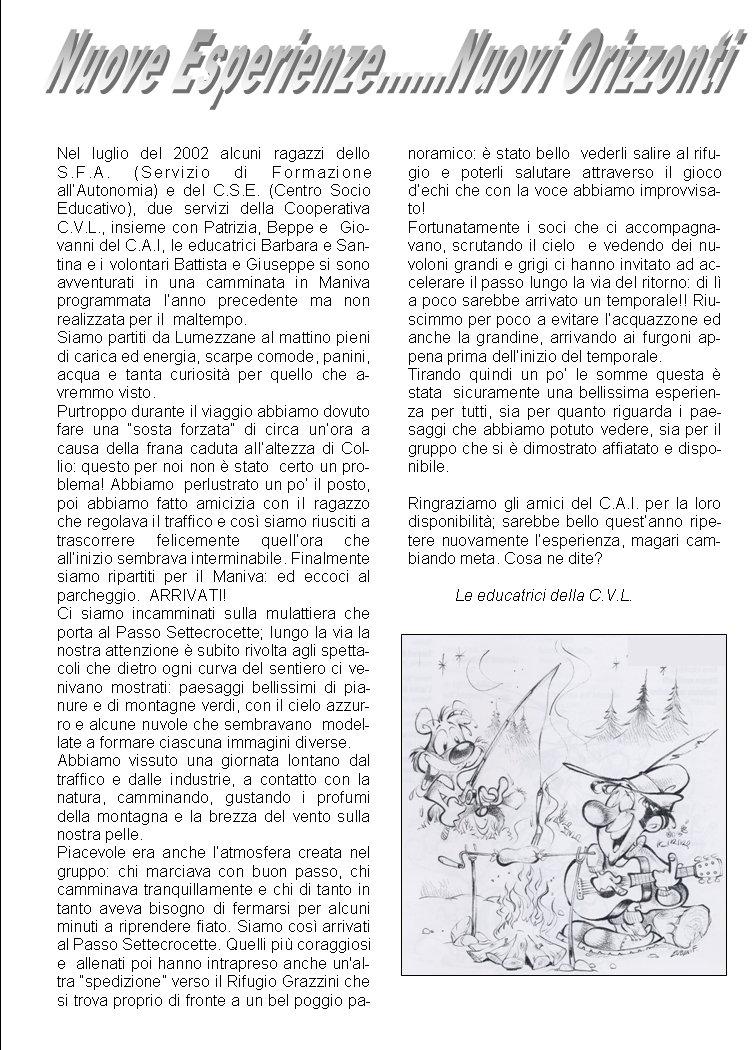 Nel luglio del 2002 alcuni ragazzi dello S.F.A. (Servizio di Formazione all�Autonomia) e del C.S.E. (Centro Socio Educativo), due servizi della Cooperativa C.V.L., insieme con Patrizia, Beppe e  Giovanni del C.A.I, le educatrici Barbara e Santina e i volontari Battista e Giuseppe si sono avventurati in una camminata in Maniva programmata l�anno precedente ma non  realizzata per il  maltempo.Siamo partiti da Lumezzane al mattino pieni di carica ed energia, scarpe comode, panini,  acqua e tanta curiosit� per quello che avremmo visto.Purtroppo durante il viaggio abbiamo dovuto fare una �sosta forzata� di circa un�ora a causa della frana caduta all�altezza di Collio: questo per noi non � stato  certo un problema! Abbiamo  perlustrato un po� il posto, poi abbiamo fatto amicizia con il ragazzo che regolava il traffico e cos� siamo riusciti a trascorrere felicemente quell�ora che all�inizio sembrava interminabile. Finalmente siamo ripartiti per il Maniva: ed eccoci al parcheggio.  ARRIVATI!Ci siamo incamminati sulla mulattiera che  porta al Passo Settecrocette; lungo la via la nostra attenzione � subito rivolta agli spettacoli che dietro ogni curva del sentiero ci venivano mostrati: paesaggi bellissimi di pianure e di montagne verdi, con il cielo azzurro e alcune nuvole che sembravano  modellate a formare ciascuna immagini diverse.Abbiamo vissuto una giornata lontano dal traffico e dalle industrie, a contatto con la natura, camminando, gustando i profumi della montagna e la brezza del vento sulla nostra pelle.Piacevole era anche l�atmosfera creata nel gruppo: chi marciava con buon passo, chi camminava tranquillamente e chi di tanto in tanto aveva bisogno di fermarsi per alcuni minuti a riprendere fiato. Siamo cos� arrivati al Passo Settecrocette. Quelli pi� coraggiosi e  allenati poi hanno intrapreso anche un'altra �spedizione� verso il Rifugio Grazzini che si trova proprio di fronte a un bel poggio panoramico: � stato bello  vederli salire al rifugio e poterli salutare attraverso il gioco d�echi che con la voce abbiamo improvvisato!Fortunatamente i soci che ci accompagnavano, scrutando il cielo  e vedendo dei nuvoloni grandi e grigi ci hanno invitato ad accelerare il passo lungo la via del ritorno: di l� a poco sarebbe arrivato un temporale!! Riuscimmo per poco a evitare l�acquazzone ed anche la grandine, arrivando ai furgoni appena prima dell�inizio del temporale.Tirando quindi un po� le somme questa � stata  sicuramente una bellissima esperienza per tutti, sia per quanto riguarda i paesaggi che abbiamo potuto vedere, sia per il gruppo che si � dimostrato affiatato e disponibile.Ringraziamo gli amici del C.A.I. per la loro disponibilit�; sarebbe bello quest�anno ripetere nuovamente l�esperienza, magari cambiando meta. Cosa ne dite?Le educatrici della C.V.L.