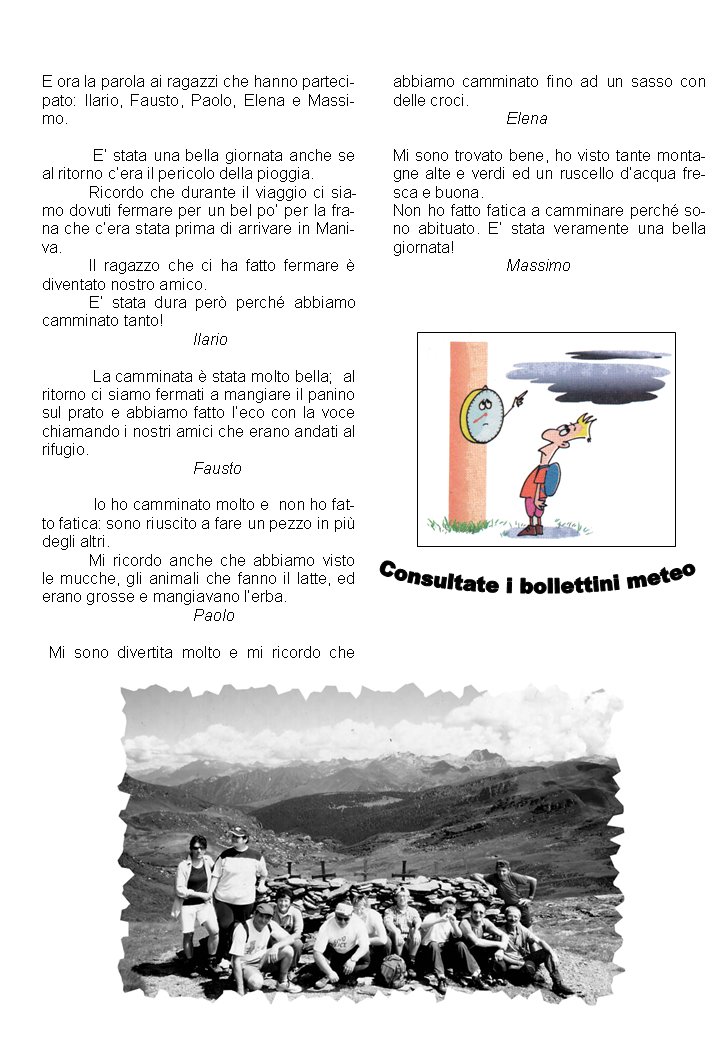 E ora la parola ai ragazzi che hanno partecipato: Ilario, Fausto, Paolo, Elena e Massimo.  E� stata una bella giornata anche se al ritorno c�era il pericolo della pioggia.Ricordo che durante il viaggio ci siamo dovuti fermare per un bel po� per la frana che c�era stata prima di arrivare in Maniva.Il ragazzo che ci ha fatto fermare � diventato nostro amico.E� stata dura per� perch� abbiamo camminato tanto! 									Ilario La camminata � stata molto bella;  al ritorno ci siamo fermati a mangiare il panino sul prato e abbiamo fatto l�eco con la voce chiamando i nostri amici che erano andati al rifugio.			Fausto Io ho camminato molto e  non ho fatto fatica: sono riuscito a fare un pezzo in pi� degli altri.Mi ricordo anche che abbiamo visto le mucche, gli animali che fanno il latte, ed erano grosse e mangiavano l�erba.			Paolo								 Mi sono divertita molto e mi ricordo che abbiamo camminato fino ad un sasso con delle croci.		ElenaMi sono trovato bene, ho visto tante montagne alte e verdi ed un ruscello d�acqua fresca e buona.Non ho fatto fatica a camminare perch� sono abituato. E� stata veramente una bella giornata!		Massimo