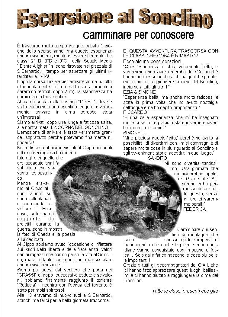 � trascorso molto tempo da quel sabato 1 giugno dello scorso anno, ma questa esperienza ancora viva in noi, merita di essere ricordata. Le classi 2� B, 3�B e 3�C  della Scuola Media         � Dante Alighieri� si sono ritrovate nel piazzale di S.Bernardo, il tempo per aspettare gli ultimi ritardatari e...VIA!!!Dopo la corsa iniziale per arrivare prima  di altri ( fortunatamente il clima era fresco altrimenti ci saremmo fermati dopo 2 m), la stanchezza ha cominciato a farsi sentire.Abbiamo sostato alla cascina �De Pitt�, dove � stato consumato uno spuntino leggero, diversamente arrivare in cima sarebbe stata un�impresa!Siamo arrivati, dopo una lunga e faticosa salita, alla nostra meta: LA CORNA DEL SONCLINO!L�emozione di arrivare � stata veramente grande, soprattutto perch� potevamo finalmente riposarci!!Nella discesa abbiamo visitato il Cippo ai caduti e l� uno dei ragazzi ha raccontato agli altri quello che era accaduto anni fa sul suolo che stavamo calpestando.Mentre eravamo al Cippo alcuni alunni si sono allontanati e sono andati a visitare il Buco dove, sulle pareti raggiunte dai proiettili durante la guerra, sono in mostra la foto di Gheda e la poesia  a lui dedicata. Al Cippo abbiamo avuto l�occasione di riflettere sui valori della libert� e della fratellanza, valori cari ai ragazzi che hanno perso la vita al Sonclino; ma altrettanto cari a noi, tanto da suscitare ancora viva emozione.Siamo poi scesi dal sentiero che porta nei �GRASSI� e, dopo  successive cadute e scivoloni, abbiamo finalmente raggiunto il torrente �Redocla�: l�incontro con l�acqua del torrente � stato per molti spiritoso!Alle 13 eravamo di nuovo tutti a S.Bernardo, stanchi ma felici per la bella giornata trascorsa.DI QUESTA AVVENTURA TRASCORSA CON LE CLASSI CHE COSA � RIMASTO?Ecco alcune considerazioni..�Quest�esperienza � stata veramente bella, e vorremmo ringraziare i membri del CAI perch� hanno permesso anche a chi ha qualche problema in pi�, di raggiungere la cima del Sonclino, insieme a tutti gli altri!! �EZIA & SIMONE�Esperienza bella, ma anche molto faticosa: � stata la prima volta che ho avuto nostalgia dell�acqua e ne ho capito l�importanza.�RICCARDO�� una bella esperienza che mi ha insegnato molte cose, mi � piaciuto stare insieme e divertirmi con i miei amici.�SIMONE T.�Mi � piaciuta questa �gita,� perch� ho avuto la possibilit�  di divertirmi con i miei compagni e di sapere molte cose in pi� riguardo al Sonclino e agli avvenimenti storici accaduti in quel luogo.�SANDRO�Mi sono divertita tantissimo.. Una giornata che mi piacerebbe ripetere! Grazie al C.A.I. perch� ci ha permesso di fare tutto questo, senza di loro ci saremmo persi!!�FEDERICACamminare sui sentieri di montagna che sono spesso ripidi e impervi, ci ha insegnato che anche le piccole cose quotidiane vanno conquistate con impegno e fatica� Solo dalla fatica nascono le cose pi� belle e importanti!!Grazie a tutti gli accompagnatori del C.A.I. che ci hanno fatto apprezzare questi luoghi bellissimi e ci hanno aiutato a raggiungere la cima del Sonclino!Tutte le classi presenti alla gita  