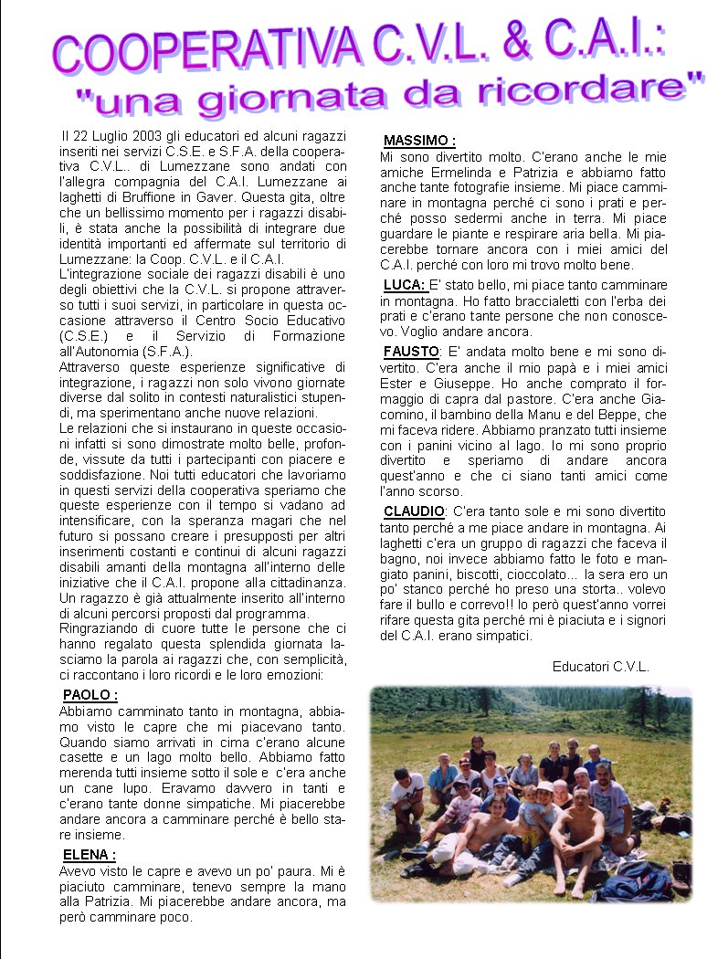  Il 22 Luglio 2003 gli educatori ed alcuni ragazzi inseriti nei servizi C.S.E. e S.F.A. della cooperativa C.V.L.. di Lumezzane sono andati con l�allegra compagnia del C.A.I. Lumezzane ai laghetti di Bruffione in Gaver. Questa gita, oltre che un bellissimo momento per i ragazzi disabili, � stata anche la possibilit� di integrare due identit� importanti ed affermate sul territorio di Lumezzane: la Coop. C.V.L. e il C.A.I.L�integrazione sociale dei ragazzi disabili � uno degli obiettivi che la C.V.L. si propone attraverso tutti i suoi servizi, in particolare in questa occasione attraverso il Centro Socio Educativo (C.S.E.) e il Servizio di Formazione all�Autonomia (S.F.A.).Attraverso queste esperienze significative di integrazione, i ragazzi non solo vivono giornate diverse dal solito in contesti naturalistici stupendi, ma sperimentano anche nuove relazioni.Le relazioni che si instaurano in queste occasioni infatti si sono dimostrate molto belle, profonde, vissute da tutti i partecipanti con piacere e soddisfazione. Noi tutti educatori che lavoriamo in questi servizi della cooperativa speriamo che queste esperienze con il tempo si vadano ad intensificare, con la speranza magari che nel futuro si possano creare i presupposti per altri inserimenti costanti e continui di alcuni ragazzi disabili amanti della montagna all�interno delle iniziative che il C.A.I. propone alla cittadinanza. Un ragazzo � gi� attualmente inserito all�interno di alcuni percorsi proposti dal programma.Ringraziando di cuore tutte le persone che ci hanno regalato questa splendida giornata lasciamo la parola ai ragazzi che, con semplicit�, ci raccontano i loro ricordi e le loro emozioni: PAOLO :Abbiamo camminato tanto in montagna, abbiamo visto le capre che mi piacevano tanto. Quando siamo arrivati in cima c�erano alcune casette e un lago molto bello. Abbiamo fatto merenda tutti insieme sotto il sole e  c�era anche un cane lupo. Eravamo davvero in tanti e c�erano tante donne simpatiche. Mi piacerebbe andare ancora a camminare perch� � bello stare insieme. ELENA :Avevo visto le capre e avevo un po� paura. Mi � piaciuto camminare, tenevo sempre la mano alla Patrizia. Mi piacerebbe andare ancora, ma per� camminare poco. MASSIMO :Mi sono divertito molto. C�erano anche le mie amiche Ermelinda e Patrizia e abbiamo fatto anche tante fotografie insieme. Mi piace camminare in montagna perch� ci sono i prati e perch� posso sedermi anche in terra. Mi piace guardare le piante e respirare aria bella. Mi piacerebbe tornare ancora con i miei amici del C.A.I. perch� con loro mi trovo molto bene. LUCA: E� stato bello, mi piace tanto camminare in montagna. Ho fatto braccialetti con l�erba dei prati e c�erano tante persone che non conoscevo. Voglio andare ancora. FAUSTO: E� andata molto bene e mi sono divertito. C�era anche il mio pap� e i miei amici Ester e Giuseppe. Ho anche comprato il formaggio di capra dal pastore. C�era anche Giacomino, il bambino della Manu e del Beppe, che mi faceva ridere. Abbiamo pranzato tutti insieme con i panini vicino al lago. Io mi sono proprio divertito e speriamo di andare ancora quest�anno e che ci siano tanti amici come l�anno scorso. CLAUDIO: C�era tanto sole e mi sono divertito tanto perch� a me piace andare in montagna. Ai laghetti c�era un gruppo di ragazzi che faceva il bagno, noi invece abbiamo fatto le foto e mangiato panini, biscotti, cioccolato� la sera ero un po� stanco perch� ho preso una storta.. volevo fare il bullo e correvo!! Io per� quest�anno vorrei rifare questa gita perch� mi � piaciuta e i signori del C.A.I. erano simpatici.									Educatori C.V.L.