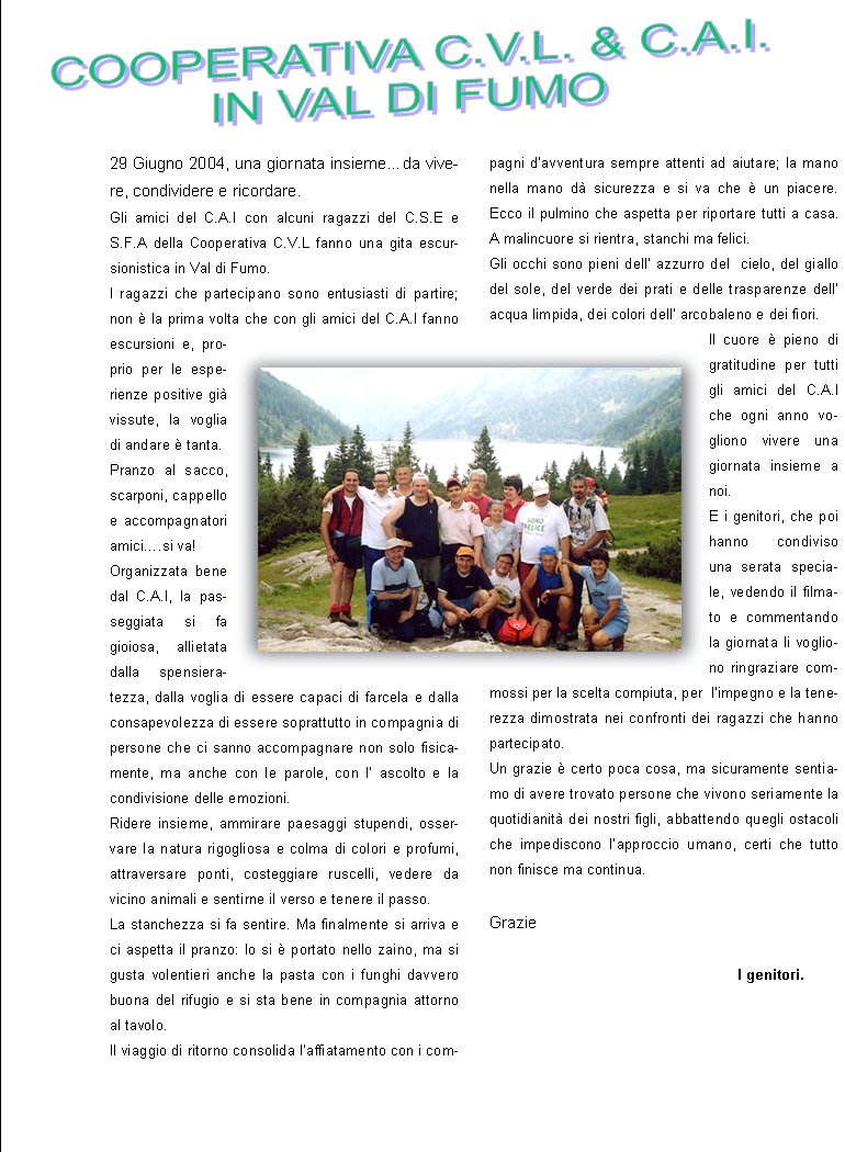 29 Giugno 2004, una giornata insieme�da vivere, condividere e ricordare. Gli amici del C.A.I con alcuni ragazzi del C.S.E e S.F.A della Cooperativa C.V.L fanno una gita escursionistica in Val di Fumo.I ragazzi che partecipano sono entusiasti di partire; non � la prima volta che con gli amici del C.A.I fanno escursioni e, proprio per le esperienze positive gi� vissute, la voglia di andare � tanta.Pranzo al sacco, scarponi, cappello e accompagnatori amici�.si va!Organizzata bene dal C.A.I, la passeggiata si fa gioiosa, allietata dalla spensieratezza, dalla voglia di essere capaci di farcela e dalla consapevolezza di essere soprattutto in compagnia di persone che ci sanno accompagnare non solo fisicamente, ma anche con le parole, con l� ascolto e la condivisione delle emozioni.Ridere insieme, ammirare paesaggi stupendi, osservare la natura rigogliosa e colma di colori e profumi, attraversare ponti, costeggiare ruscelli, vedere da vicino animali e sentirne il verso e tenere il passo. La stanchezza si fa sentire. Ma finalmente si arriva e ci aspetta il pranzo: lo si � portato nello zaino, ma si gusta volentieri anche la pasta con i funghi davvero buona del rifugio e si sta bene in compagnia attorno al tavolo.Il viaggio di ritorno consolida l�affiatamento con i compagni d�avventura sempre attenti ad aiutare; la mano nella mano d� sicurezza e si va che � un piacere. Ecco il pulmino che aspetta per riportare tutti a casa. A malincuore si rientra, stanchi ma felici.Gli occhi sono pieni dell� azzurro del  cielo, del giallo del sole, del verde dei prati e delle trasparenze dell� acqua limpida, dei colori dell� arcobaleno e dei fiori.  Il cuore � pieno di gratitudine per tutti gli amici del C.A.I  che ogni anno vogliono vivere una giornata insieme a noi.E i genitori, che poi hanno condiviso una serata speciale, vedendo il filmato e commentando la giornata li vogliono ringraziare commossi per la scelta compiuta, per  l�impegno e la tenerezza dimostrata nei confronti dei ragazzi che hanno partecipato.Un grazie � certo poca cosa, ma sicuramente sentiamo di avere trovato persone che vivono seriamente la quotidianit� dei nostri figli, abbattendo quegli ostacoli che impediscono l�approccio umano, certi che tutto non finisce ma continua.Grazie												I genitori.