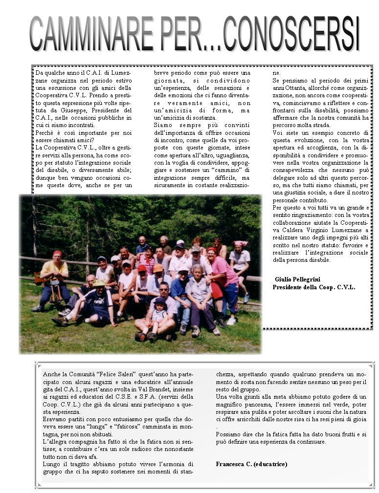 Da qualche anno il C.A.I. di Lumezzane organizza nel periodo estivo una escursione con gli amici della Cooperativa C.V.L. Prendo a prestito questa espressione pi� volte ripetuta da Giuseppe, Presidente del C.A.I., nelle occasioni pubbliche in cui ci siamo incontrati.Perch� � cos� importante per noi essere chiamati amici?La Cooperativa C.V.L., oltre a gestire servizi alla persona, ha come scopo per statuto l�integrazione sociale del disabile, o diversamente abile; dunque ben vengano occasioni come queste dove, anche se per un breve periodo come pu� essere una giornata, si condividono un�esperienza, delle sensazioni e delle emozioni che ci fanno diventare veramente amici, non   un�amicizia di forma, ma un�amicizia di sostanza.Siamo sempre pi� convinti dell�importanza di offrire occasioni di incontro, come quelle da voi proposte con queste giornate, intese come apertura all�altro, uguaglianza, con la voglia di condividere, appoggiare e sostenere un �cammino� di integrazione sempre difficile, ma sicuramente in costante realizzazione.Se pensiamo al periodo dei primi anni Ottanta, allorch� come organizzazione, non ancora come cooperativa, cominciavamo a riflettere e confrontarci sulla disabilit�, possiamo affermare che la nostra comunit� ha percorso molta strada.Voi siete un esempio concreto di questa evoluzione, con la vostra apertura ed accoglienza, con la disponibilit� a condividere e promuovere nella vostra organizzazione la consapevolezza che nessuno pu� delegare solo ad altri questo percorso, ma che tutti siamo chiamati, per una giustizia sociale, a dare il nostro personale contributo.Per questo a voi tutti va un grande e sentito ringraziamento: con la vostra collaborazione aiutate la Cooperativa Caldera Virginio Lumezzane a realizzare uno degli impegni pi� alti scritto nel nostro statuto: favorire e realizzare l�integrazione sociale della persona disabile. Giulio PellegriniPresidente della Coop. C.V.L.Anche la Comunit� �Felice Saleri� quest�anno ha partecipato con alcuni ragazzi e una educatrice all�annuale gita del C.A.I., quest�anno svolta in Val Brandet, insieme ai ragazzi ed educatori del C.S.E. e S.F.A. (servizi della Coop. C.V.L.) che gi� da alcuni anni partecipano a questa esperienza. Eravamo partiti con poco entusiasmo per quella che doveva essere una �lunga� e �faticosa� camminata in montagna, per noi non abituati.L�allegra compagnia ha fatto s� che la fatica non si sentisse; a contribuire c�era un sole radioso che nonostante tutto non ci dava afa.Lungo il tragitto abbiamo potuto vivere l�armonia di gruppo che ci ha saputo sostenere nei momenti di stanchezza, aspettando quando qualcuno prendeva un momento di sosta non facendo sentire nessuno un peso per il resto del gruppo.Una volta giunti alla meta abbiamo potuto godere di un magnifico panorama, l�essere immersi nel verde, poter respirare aria pulita e poter ascoltare i suoni che la natura ci offre arricchiti dalle nostre risa ci ha resi pieni di gioia .Possiamo dire che la fatica fatta ha dato buoni frutti e si pu� definire una esperienza da continuare.                                                                    Francesca C. (educatrice)