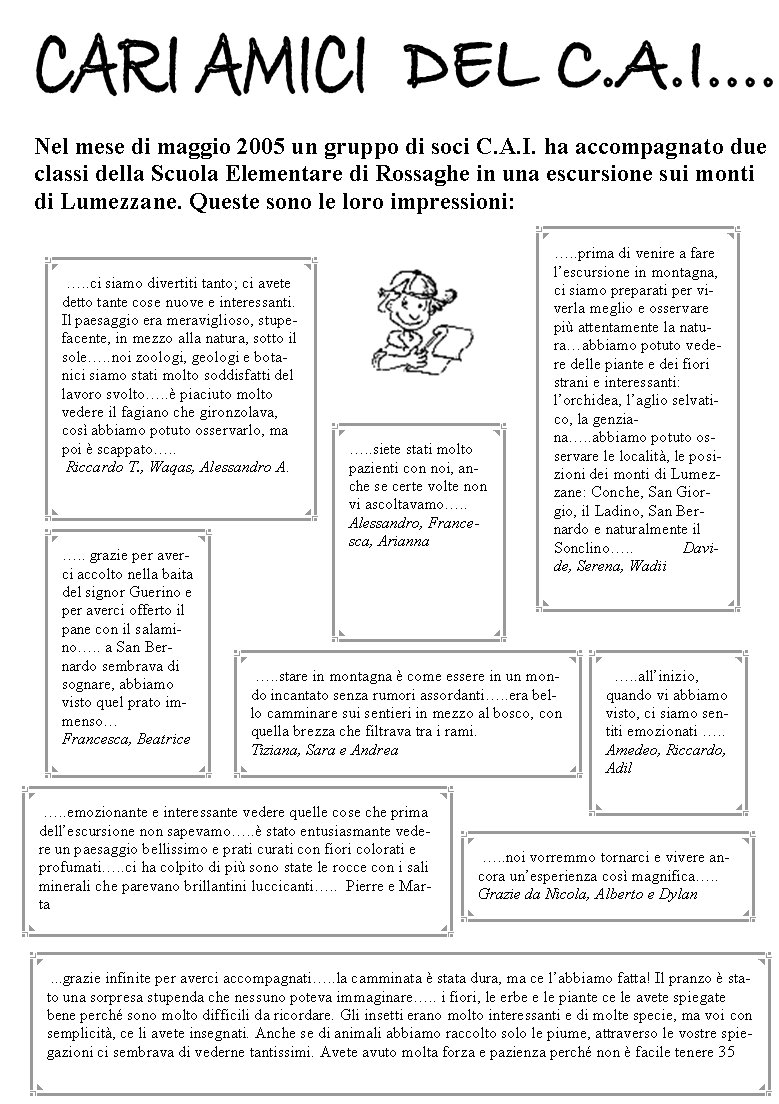 Nel mese di maggio 2005 un gruppo di soci C.A.I. ha accompagnato due classi della Scuola Elementare di Rossaghe in una escursione sui monti di Lumezzane. Queste sono le loro impressioni:�.. grazie per averci accolto nella baita del signor Guerino e per averci offerto il pane con il salamino�.. a San Bernardo sembrava di sognare, abbiamo visto quel prato immenso�             Francesca, Beatrice �..siete stati molto pazienti con noi, anche se certe volte non vi ascoltavamo�..   Alessandro, Francesca, Arianna�..prima di venire a fare l�escursione in montagna, ci siamo preparati per viverla meglio e osservare pi� attentamente la natura�abbiamo potuto vedere delle piante e dei fiori strani e interessanti: l�orchidea, l�aglio selvatico, la genziana�..abbiamo potuto osservare le localit�, le posizioni dei monti di Lumezzane: Conche, San Giorgio, il Ladino, San Bernardo e naturalmente il Sonclino�..            Davide, Serena, Wadii  �..all�inizio, quando vi abbiamo visto, ci siamo sentiti emozionati �..    Amedeo, Riccardo, Adil   �..stare in montagna � come essere in un mondo incantato senza rumori assordanti�..era bello camminare sui sentieri in mezzo al bosco, con quella brezza che filtrava tra i rami.     Tiziana, Sara e Andrea �..emozionante e interessante vedere quelle cose che prima dell�escursione non sapevamo�..� stato entusiasmante vedere un paesaggio bellissimo e prati curati con fiori colorati e profumati�..ci ha colpito di pi� sono state le rocce con i sali minerali che parevano brillantini luccicanti�..  Pierre e Marta �..noi vorremmo tornarci e vivere ancora un�esperienza cos� magnifica�..Grazie da Nicola, Alberto e Dylan ...grazie infinite per averci accompagnati�..la camminata � stata dura, ma ce l�abbiamo fatta! Il pranzo � stato una sorpresa stupenda che nessuno poteva immaginare�.. i fiori, le erbe e le piante ce le avete spiegate bene perch� sono molto difficili da ricordare. Gli insetti erano molto interessanti e di molte specie, ma voi con semplicit�, ce li avete insegnati. Anche se di animali abbiamo raccolto solo le piume, attraverso le vostre spiegazioni ci sembrava di vederne tantissimi. Avete avuto molta forza e pazienza perch� non � facile tenere 35  �..ci siamo divertiti tanto; ci avete detto tante cose nuove e interessanti. Il paesaggio era meraviglioso, stupefacente, in mezzo alla natura, sotto il sole�..noi zoologi, geologi e botanici siamo stati molto soddisfatti del lavoro svolto�..� piaciuto molto vedere il fagiano che gironzolava, cos� abbiamo potuto osservarlo, ma poi � scappato�..      Riccardo T., Waqas, Alessandro A. 