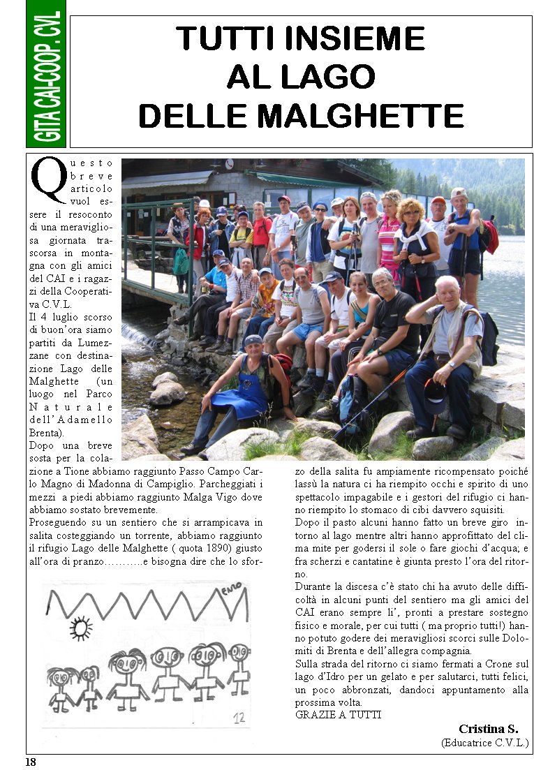 18Questo breve articolo vuol essere il resoconto di una meravigliosa giornata trascorsa in montagna con gli amici del CAI e i ragazzi della Cooperativa C.V.L.Il 4 luglio scorso di buon�ora siamo partiti da Lumezzane con destinazione Lago delle Malghette (un luogo nel Parco Naturale dell�Adamello Brenta).Dopo una breve sosta per la colazione a Tione abbiamo raggiunto Passo Campo Carlo Magno di Madonna di Campiglio. Parcheggiati i mezzi  a piedi abbiamo raggiunto Malga Vigo dove abbiamo sostato brevemente.Proseguendo su un sentiero che si arrampicava in salita costeggiando un torrente, abbiamo raggiunto il rifugio Lago delle Malghette ( quota 1890) giusto all�ora di pranzo���..e bisogna dire che lo sforzo della salita fu ampiamente ricompensato poich� lass� la natura ci ha riempito occhi e spirito di uno spettacolo impagabile e i gestori del rifugio ci hanno riempito lo stomaco di cibi davvero squisiti.Dopo il pasto alcuni hanno fatto un breve giro  intorno al lago mentre altri hanno approfittato del clima mite per godersi il sole o fare giochi d�acqua; e fra scherzi e cantatine � giunta presto l�ora del ritorno.Durante la discesa c�� stato chi ha avuto delle difficolt� in alcuni punti del sentiero ma gli amici del CAI erano sempre li�, pronti a prestare sostegno fisico e morale, per cui tutti ( ma proprio tutti!) hanno potuto godere dei meravigliosi scorci sulle Dolomiti di Brenta e dell�allegra compagnia.Sulla strada del ritorno ci siamo fermati a Crone sul lago d�Idro per un gelato e per salutarci, tutti felici, un poco abbronzati, dandoci appuntamento alla prossima volta.GRAZIE A TUTTI                                                  Cristina S.(Educatrice C.V.L.)TUTTI INSIEME  AL LAGO DELLE MALGHETTE