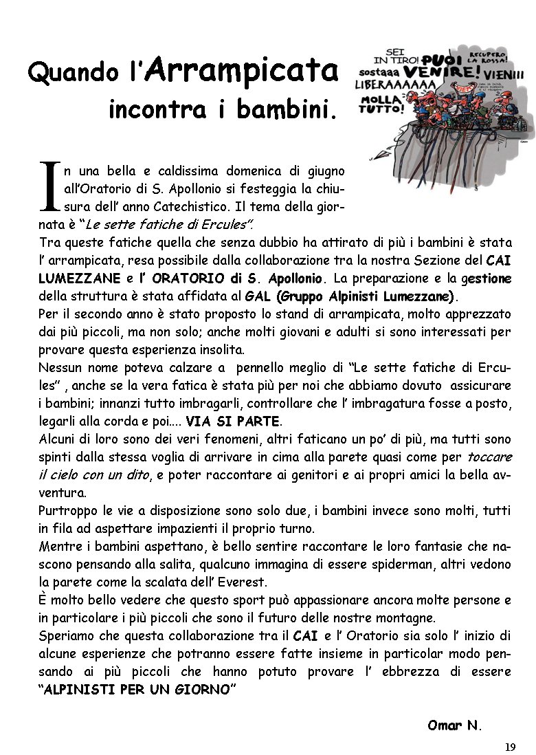 In una bella e caldissima domenica di giugno all�Oratorio di S. Apollonio si festeggia la chiusura dell� anno Catechistico. Il tema della giornata � �Le sette fatiche di Ercules�.Tra queste fatiche quella che senza dubbio ha attirato di pi� i bambini � stata l� arrampicata, resa possibile dalla collaborazione tra la nostra Sezione del CAI LUMEZZANE e l� ORATORIO di S. Apollonio. La preparazione e la gestione della struttura � stata affidata al GAL (Gruppo Alpinisti Lumezzane).Per il secondo anno � stato proposto lo stand di arrampicata, molto apprezzato dai pi� piccoli, ma non solo; anche molti giovani e adulti si sono interessati per provare questa esperienza insolita.Nessun nome poteva calzare a  pennello meglio di �Le sette fatiche di Ercules� , anche se la vera fatica � stata pi� per noi che abbiamo dovuto  assicurare i bambini; innanzi tutto imbragarli, controllare che l� imbragatura fosse a posto, legarli alla corda e poi.... VIA SI PARTE.Alcuni di loro sono dei veri fenomeni, altri faticano un po� di pi�, ma tutti sono spinti dalla stessa voglia di arrivare in cima alla parete quasi come per toccare il cielo con un dito, e poter raccontare ai genitori e ai propri amici la bella avventura.Purtroppo le vie a disposizione sono solo due, i bambini invece sono molti, tutti in fila ad aspettare impazienti il proprio turno.Mentre i bambini aspettano, � bello sentire raccontare le loro fantasie che nascono pensando alla salita, qualcuno immagina di essere spiderman, altri vedono la parete come la scalata dell� Everest. � molto bello vedere che questo sport pu� appassionare ancora molte persone e in particolare i pi� piccoli che sono il futuro delle nostre montagne.Speriamo che questa collaborazione tra il CAI e l� Oratorio sia solo l� inizio di alcune esperienze che potranno essere fatte insieme in particolar modo pensando ai pi� piccoli che hanno potuto provare l� ebbrezza di essere �ALPINISTI PER UN GIORNO�                                                                        Omar N. Quando l�Arrampicata incontra i bambini.19