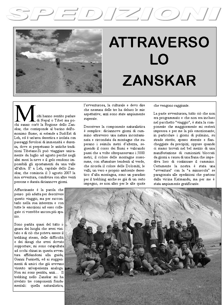 Molti hanno sentito parlare di Nepal o Tibet ma pochi sanno cos' la Regione dello Zanskar, che corrisponde al bacino dell'omonimo fiume; si estende a Sud-Est di Leh, ed  un'area desertica e isolata con paesaggi favolosi di immensit e durezza, dove si perpetuano le antiche tradizioni Tibetane.Si pu viaggiare unicamente da luglio ad agosto perch negli altri mesi la neve e il gelo rendono impossibili gli spostamenti da una valle all'altra. E' a Leh, capitale dello Zanskar, che comincia il 3 agosto 2007 la mia avventura, condivisa con altre venti persone e durata diciannove giorni.  Affascinante  la parola che penso  pi adatta per descrivere questo viaggio, ma per raccontarlo nella sua interezza e con tutte le emozioni ad esso collegate ci vorrebbe ancora pi spazio.Sono partita quasi del tutto ignara dei luoghi che avrei visitato e di ci che poteva essere il trekking stesso, delle difficolt e dei disagi che avrei dovuto sopportare; mi sono catapultata ad occhi chiusi in questa avventura affidandomi alla guida, Gianni Pasinetti, ed ai suggerimenti di amici che gi avevano vissuto un'esperienza analoga. Non mi sono pentita, anzi....  Il trekking nello Zanskar mi ha rivelato tre componenti fondamentali: quella naturalistica, lavventurosa, la culturale e devo dire che nessuna delle tre ha deluso le mie aspettative; anzi sono state ampiamente superate.Descrivere la componente naturalistica  semplice: diciannove giorni di cammino attraverso una natura incontaminata e circondata da montagne che superano i seimila metri daltezza, seguendo il corso dei fiumi e valicando passi che a volte oltrepassavano i 5000 metri; il colore delle montagne rosso-rame, con sfumature tendenti al verde, che ricorda il colore delle Dolomiti; le valli, un vero e proprio ambiente desertico dalta montagna, sono un paradiso per il trekking anche se gi di un certo impegno, se non altro per le alte quote che vengono raggiunte.La parte avventurosa, tutto ci che non era programmato e che non era incluso nel pacchetto "viaggio",  stata la componente che maggiormente mi rester impressa e per me la pi emozionante; in particolare i giorni di pulmino, su strade strette, spesso sterrate e fiancheggiate da precipizi; oppure quando ci siamo trovati nel bel mezzo di una manifestazione di camionisti bloccati da giorni a causa di una frana che impediva loro di continuare il cammino. Certamente la nostra  stata una "avventura" con la "a minuscola se paragonata alle spedizioni che partono dalla vicina Katmandu, ma per me  stata ampiamente gratificante.ATTRAVERSO LO ZANSKAR