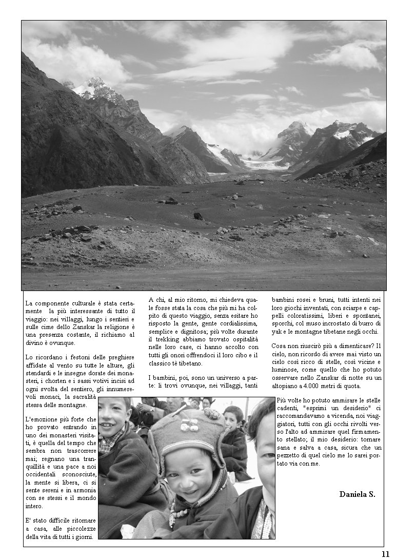 La componente culturale  stata certamente  la pi interessante di tutto il viaggio: nei villaggi, lungo i sentieri e sulle cime dello Zanskar la religione  una presenza costante, il richiamo al divino  ovunque. Lo ricordano i festoni delle preghiere affidate al vento su tutte le alture, gli stendardi e le insegne dorate dei monasteri, i chorten e i sassi votivi incisi ad ogni svolta del sentiero, gli innumerevoli monaci, la sacralit stessa delle montagne. L'emozione pi forte che ho provato entrando in uno dei monasteri visitati,  quella del tempo che sembra non trascorrere mai; regnano una tranquillit e una pace a noi occidentali sconosciute, la mente si libera, ci si sente sereni e in armonia con se stessi e il mondo intero. E' stato difficile ritornare a casa, alle piccolezze della vita di tutti i giorni. A chi, al mio ritorno, mi chiedeva quale fosse stata la cosa che pi mi ha colpito di questo viaggio, senza esitare ho risposto la gente, gente cordialissima, semplice e dignitosa; pi volte durante il trekking abbiamo trovato ospitalit nelle loro case, ci hanno accolto con tutti gli onori offrendoci il loro cibo e il classico t tibetano. I bambini, poi, sono un universo a parte: li trovi ovunque, nei villaggi, tanti bambini rosei e bruni, tutti intenti nei loro giochi inventati, con sciarpe e cappelli coloratissimi, liberi e spontanei, sporchi, col muso incrostato di burro di yak e le montagne tibetane negli occhi.Cosa non riuscir pi a dimenticare? Il cielo, non ricordo di avere mai visto un cielo cos ricco di stelle, cos vicine e luminose, come quello che ho potuto osservare nello Zanskar di notte su un altopiano a 4.000 metri di quota. Pi volte ho potuto ammirare le stelle cadenti, "esprimi un desiderio" ci raccomandavamo a vicenda, noi viaggiatori, tutti con gli occhi rivolti verso l'alto ad ammirare quel firmamento stellato; il mio desiderio: tornare sana e salva a casa, sicura che un pezzetto di quel cielo me lo sarei portato via con me.         			                                              Daniela S.11