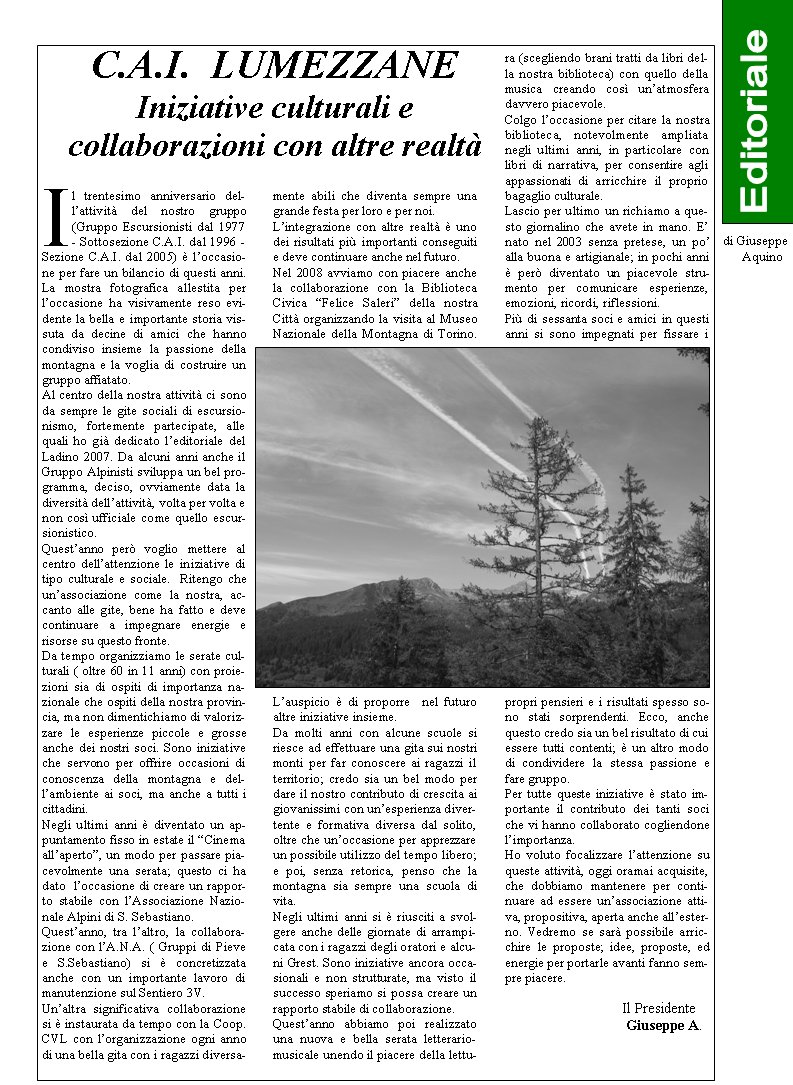 Il trentesimo anniversario del-lattivit del nostro gruppo (Gruppo Escursionisti dal 1977 - Sottosezione C.A.I. dal 1996 - Sezione C.A.I. dal 2005)  loccasione per fare un bilancio di questi anni. La mostra fotografica allestita per loccasione ha visivamente reso evidente la bella e importante storia vissuta da decine di amici che hanno condiviso insieme la passione della montagna e la voglia di costruire un gruppo affiatato. Al centro della nostra attivit ci sono da sempre le gite sociali di escursionismo, fortemente partecipate, alle quali ho gi dedicato leditoriale del Ladino 2007. Da alcuni anni anche il Gruppo Alpinisti sviluppa un bel programma, deciso, ovviamente data la diversit dellattivit, volta per volta e non cos ufficiale come quello escursionistico.Questanno per voglio mettere al centro dellattenzione le iniziative di tipo culturale e sociale.  Ritengo che unassociazione come la nostra, accanto alle gite, bene ha fatto e deve continuare a impegnare energie e risorse su questo fronte. Da tempo organizziamo le serate culturali ( oltre 60 in 11 anni) con proiezioni sia di ospiti di importanza nazionale che ospiti della nostra provincia, ma non dimentichiamo di valorizzare le esperienze piccole e grosse anche dei nostri soci. Sono iniziative che servono per offrire occasioni di conoscenza della montagna e del-lambiente ai soci, ma anche a tutti i cittadini.Negli ultimi anni  diventato un appuntamento fisso in estate il Cinema allaperto, un modo per passare piacevolmente una serata; questo ci ha dato  loccasione di creare un rapporto stabile con lAssociazione Nazionale Alpini di S. Sebastiano. Questanno, tra laltro, la collaborazione con lA.N.A. ( Gruppi di Pieve e S.Sebastiano) si  concretizzata anche con un importante lavoro di manutenzione sul Sentiero 3V. Unaltra significativa collaborazione si  instaurata da tempo con la Coop. CVL con lorganizzazione ogni anno di una bella gita con i ragazzi diversamente abili che diventa sempre una grande festa per loro e per noi. Lintegrazione con altre realt  uno dei risultati pi importanti conseguiti e deve continuare anche nel futuro. Nel 2008 avviamo con piacere anche la collaborazione con la Biblioteca Civica Felice Saleri della nostra Citt organizzando la visita al Museo Nazionale della Montagna di Torino. Lauspicio  di proporre  nel futuro altre iniziative insieme. Da molti anni con alcune scuole si riesce ad effettuare una gita sui nostri monti per far conoscere ai ragazzi il territorio; credo sia un bel modo per dare il nostro contributo di crescita ai giovanissimi con unesperienza divertente e formativa diversa dal solito, oltre che unoccasione per apprezzare un possibile utilizzo del tempo libero; e poi, senza retorica, penso che la montagna sia sempre una scuola di vita. Negli ultimi anni si  riusciti a svolgere anche delle giornate di arrampicata con i ragazzi degli oratori e alcuni Grest. Sono iniziative ancora occasionali e non strutturate, ma visto il successo speriamo si possa creare un rapporto stabile di collaborazione. Questanno abbiamo poi realizzato una nuova e bella serata letterario-musicale unendo il piacere della lettura (scegliendo brani tratti da libri della nostra biblioteca) con quello della musica creando cos unatmosfera davvero piacevole. Colgo loccasione per citare la nostra biblioteca, notevolmente ampliata negli ultimi anni, in particolare con libri di narrativa, per consentire agli appassionati di arricchire il proprio bagaglio culturale.Lascio per ultimo un richiamo a questo giornalino che avete in mano. E nato nel 2003 senza pretese, un po alla buona e artigianale; in pochi anni  per diventato un piacevole strumento per comunicare esperienze, emozioni, ricordi, riflessioni. Pi di sessanta soci e amici in questi anni si sono impegnati per fissare i propri pensieri e i risultati spesso sono stati sorprendenti. Ecco, anche questo credo sia un bel risultato di cui essere tutti contenti;  un altro modo di condividere la stessa passione e fare gruppo. Per tutte queste iniziative  stato importante il contributo dei tanti soci che vi hanno collaborato cogliendone limportanza.Ho voluto focalizzare lattenzione su queste attivit, oggi oramai acquisite, che dobbiamo mantenere per continuare ad essere unassociazione attiva, propositiva, aperta anche allesterno. Vedremo se sar possibile arricchire le proposte; idee, proposte, ed energie per portarle avanti fanno sempre piacere.   			 Il Presidente			  Giuseppe A. C.A.I.  LUMEZZANEIniziative culturali e collaborazioni con altre realtdi Giuseppe      Aquino