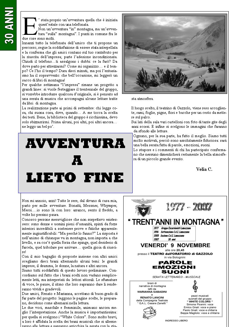 E stata proprio unavventura quella che  iniziata questestate con una telefonata.Non unavventura in montagna, ma unavventura sulla montagna. I punti in comune fra le due cose sono molti.Innanzi tutto la telefonata dellamico che ti propone un percorso; segue la soddisfazione di essere stata interpellata e la conferma che gli amici contano sul tuo contributo per la riuscita dellimpresa; parte ladesione incondizionata. Chiudi il telefonoti assalgono i dubbi: ce la far? Da dove parto per attrezzarmi? Come mi organizzo e il tempo? Ce lho il tempo? Dura dieci minuti, ma poi lentusiasmo ha il sopravvento: che belloccasione, mi legger un sacco di libri di montagna! Per qualche settimana limpresa rimane un progetto a grandi linee: si vuole festeggiare il trentennale del gruppo, si vorrebbe introdurre qualcosa doriginale, si  pensato ad una serata di musica che accompagni alcune letture tratte da libri  di montagna.La realizzazione parte ai primi di settembre: chi legge cosa, chi suona cosa, dove, quando A me tocca la scelta dei testi. Bene, la biblioteca del gruppo  ricchissima, devo solo sbizzarrirmi. Prima alcuni, poi altri, poi altri ancorane leggo un bel po.Non mi annoio, anzi! Tutte le sere, dal divano di casa mia, parto per mille avventure. Bonatti, Messner, Whymper, Meroi.io sono l con loro: arranco, sento il freddo, a volte ho persino paura.Conosco persone meravigliose che non sospettavo esistessero: sono donne e uomini pieni dumanit, spinti da forze interiori incredibili a sostenere prove e fatiche apparentemente ingiustificabili: Ma perch lo fanno? La risposta  nellanimo di chiunque va in montagna, non importa a che livello, e sa cos quella forza che spinge, quel desiderio di farcela, quel tribolare per arrivare quella gioia di riuscire!Con il mio bagaglio di proposte insieme con altri amici scegliamo dieci brani alternando alcuni temi: le grandi imprese, il dramma, le donne, la natura e altri ancora.Siamo tutti soddisfatti di questo lavoro preliminare. Concordiamo sul fatto che i brani scelti non vadano semplicemente letti, ma interpretati da  lettori attorali. Le sfumature di voce, le pause, il ritmo che loro sapranno dare li renderanno vividi e gradevoli. Due amici, Renato e Marianna, accettano di buon grado di far parte del progetto: leggono le pagine scelte, le preparano, decidono come alternarsi nella lettura. Le due voci, maschile e femminile, animano ancora meglio linterpretazione. Anche la musica  importantissima: per quella si scelgono i White Colors. Sono molto bravi, a loro  affidata la scelta dei brani musicali che si alterneranno alle letture e sapranno arricchire la serata con la giusta atmosfera.Il luogo scelto, il teatrino di Gazzolo, viene reso accogliente; rami, foglie, pigne, fiori e bacche per un cesto da mettere sul palco. Sui lati della sala vari cartelloni con foto di tante gite degli anni scorsi. E infine si scelgono le immagini che faranno da sfondo alle letture.Ognuno, per la sua parte, ha fatto il meglio. Siamo tutti molto motivati, perci sono assolutamente fiduciosa: sar una bella serata fatta di parole, emozioni, suoni.Lo stupore e i commenti di chi ha partecipato confermano che nessuno dimenticher certamente la bella atmosfera di un piccolo grande evento.        				              Velia C.AVVENTURA A LIETO  FINE