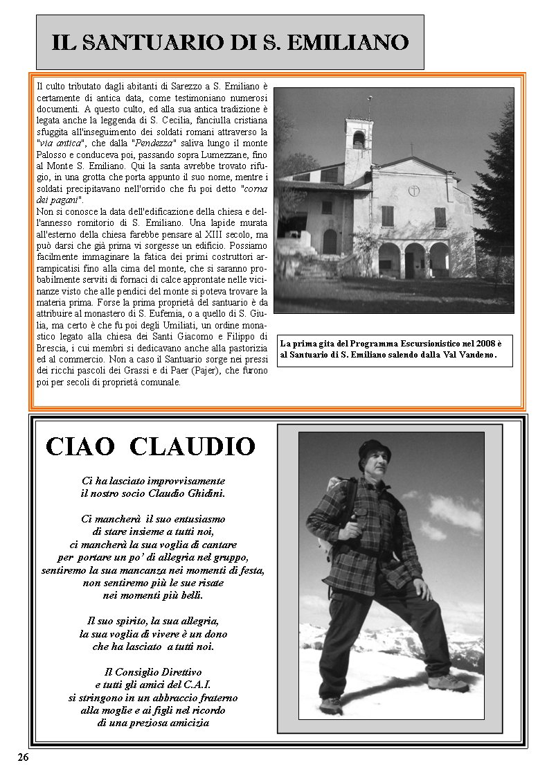 IL SANTUARIO DI S. EMILIANOIl culto tributato dagli abitanti di Sarezzo a S. Emiliano  certamente di antica data, come testimoniano numerosi documenti. A questo culto, ed alla sua antica tradizione  legata anche la leggenda di S. Cecilia, fanciulla cristiana sfuggita all'inseguimento dei soldati romani attraverso la "via antica", che dalla "Pendezza" saliva lungo il monte Palosso e conduceva poi, passando sopra Lumezzane, fino al Monte S. Emiliano. Qui la santa avrebbe trovato rifugio, in una grotta che porta appunto il suo nome, mentre i soldati precipitavano nell'orrido che fu poi detto "corna dei pagani".Non si conosce la data dell'edificazione della chiesa e dell'annesso romitorio di S. Emiliano. Una lapide murata all'esterno della chiesa farebbe pensare al XIII secolo, ma pu darsi che gi prima vi sorgesse un edificio. Possiamo facilmente immaginare la fatica dei primi costruttori arrampicatisi fino alla cima del monte, che si saranno probabilmente serviti di fornaci di calce approntate nelle vicinanze visto che alle pendici del monte si poteva trovare la materia prima. Forse la prima propriet del santuario  da attribuire al monastero di S. Eufemia, o a quello di S. Giulia, ma certo  che fu poi degli Umiliati, un ordine monastico legato alla chiesa dei Santi Giacomo e Filippo di Brescia, i cui membri si dedicavano anche alla pastorizia ed al commercio. Non a caso il Santuario sorge nei pressi dei ricchi pascoli dei Grassi e di Paer (Pajer), che furono poi per secoli di propriet comunale. Ci ha lasciato improvvisamenteil nostro socio Claudio Ghidini.Ci mancher  il suo entusiasmodi stare insieme a tutti noi,ci mancher la sua voglia di cantareper  portare un po di allegria nel gruppo,sentiremo la sua mancanza nei momenti di festa,non sentiremo pi le sue risate nei momenti pi belli.Il suo spirito, la sua allegria,la sua voglia di vivere  un donoche ha lasciato  a tutti noi.Il Consiglio Direttivoe tutti gli amici del C.A.I.si stringono in un abbraccio fraternoalla moglie e ai figli nel ricordodi una preziosa amiciziaCIAO  CLAUDIOLa prima gita del Programma Escursionistico nel 2008  al Santuario di S. Emiliano salendo dalla Val Vandeno.     26