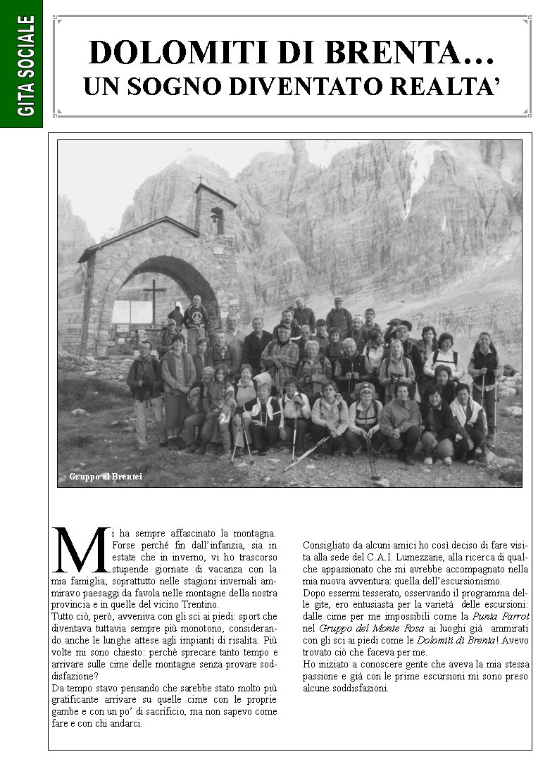 Mi ha sempre affascinato la montagna. Forse perch fin dallinfanzia, sia in estate che in inverno, vi ho trascorso stupende giornate di vacanza con la mia famiglia; soprattutto nelle stagioni invernali ammiravo paesaggi da favola nelle montagne della nostra provincia e in quelle del vicino Trentino. Tutto ci, per, avveniva con gli sci ai piedi: sport che diventava tuttavia sempre pi monotono, considerando anche le lunghe attese agli impianti di risalita. Pi volte mi sono chiesto: perch sprecare tanto tempo e arrivare sulle cime delle montagne senza provare soddisfazione?Da tempo stavo pensando che sarebbe stato molto pi gratificante arrivare su quelle cime con le proprie gambe e con un po di sacrificio, ma non sapevo come fare e con chi andarci.Consigliato da alcuni amici ho cos deciso di fare visita alla sede del C.A.I. Lumezzane, alla ricerca di qualche appassionato che mi avrebbe accompagnato nella mia nuova avventura: quella dellescursionismo.Dopo essermi tesserato, osservando il programma delle gite, ero entusiasta per la variet  delle escursioni: dalle cime per me impossibili come la Punta Parrot nel Gruppo del Monte Rosa ai luoghi gi  ammirati con gli sci ai piedi come le Dolomiti di Brenta! Avevo trovato ci che faceva per me.Ho iniziato a conoscere gente che aveva la mia stessa passione e gi con le prime escursioni mi sono preso alcune soddisfazioni. DOLOMITI DI BRENTAUN SOGNO DIVENTATO REALTAGruppo al Brentei