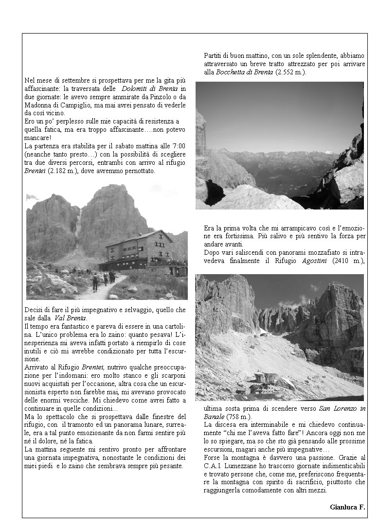 Nel mese di settembre si prospettava per me la gita pi affascinante: la traversata delle  Dolomiti di Brenta in due giornate: le avevo sempre ammirate da Pinzolo o da Madonna di Campiglio, ma mai avrei pensato di vederle da cos vicino.Ero un po perplesso sulle mie capacit di resistenza a quella fatica, ma era troppo affascinante.non potevo mancare!La partenza era stabilita per il sabato mattina alle 7:00 (neanche tanto presto) con la possibilit di scegliere tra due diversi percorsi, entrambi con arrivo al rifugio Brentei (2.182 m.), dove avremmo pernottato.Decisi di fare il pi impegnativo e selvaggio, quello che sale dalla  Val Brenta.Il tempo era fantastico e pareva di essere in una cartolina. Lunico problema era lo zaino: quanto pesava! Linesperienza mi aveva infatti portato a riempirlo di cose inutili e ci mi avrebbe condizionato per tutta lescursione. Arrivato al Rifugio Brentei, nutrivo qualche preoccupazione per lindomani: ero molto stanco e gli scarponi nuovi acquistati per loccasione, altra cosa che un escursionista esperto non farebbe mai, mi avevano provocato delle enormi vesciche. Mi chiedevo come avrei fatto a continuare in quelle condizioni...Ma lo spettacolo che si prospettava dalle finestre del rifugio, con  il tramonto ed un panorama lunare, surreale, era a tal punto emozionante da non farmi sentire pi n il dolore, n la fatica.La mattina seguente mi sentivo pronto per affrontare una giornata impegnativa, nonostante le condizioni dei miei piedi  e lo zaino che sembrava sempre pi pesante.Partiti di buon mattino, con un sole splendente, abbiamo attraversato un breve tratto attrezzato per poi arrivare alla Bocchetta di Brenta (2.552 m.). Era la prima volta che mi arrampicavo cos e lemozione era fortissima. Pi salivo e pi sentivo la forza per andare avanti.Dopo vari saliscendi con panorami mozzafiato si intravedeva finalmente il Rifugio Agostini (2410 m.),        ultima sosta prima di scendere verso San Lorenzo in Banale (758 m.).La discesa era interminabile e mi chiedevo continuamente chi me laveva fatto fare! Ancora oggi non me lo so spiegare, ma so che sto gi pensando alle prossime escursioni, magari anche pi impegnativeForse la montagna  davvero una passione. Grazie al C.A.I. Lumezzane ho trascorso giornate indimenticabili e trovato persone che, come me, preferiscono frequentare la montagna con spirito di sacrificio, piuttosto che raggiungerla comodamente con altri mezzi.							Gianluca F.