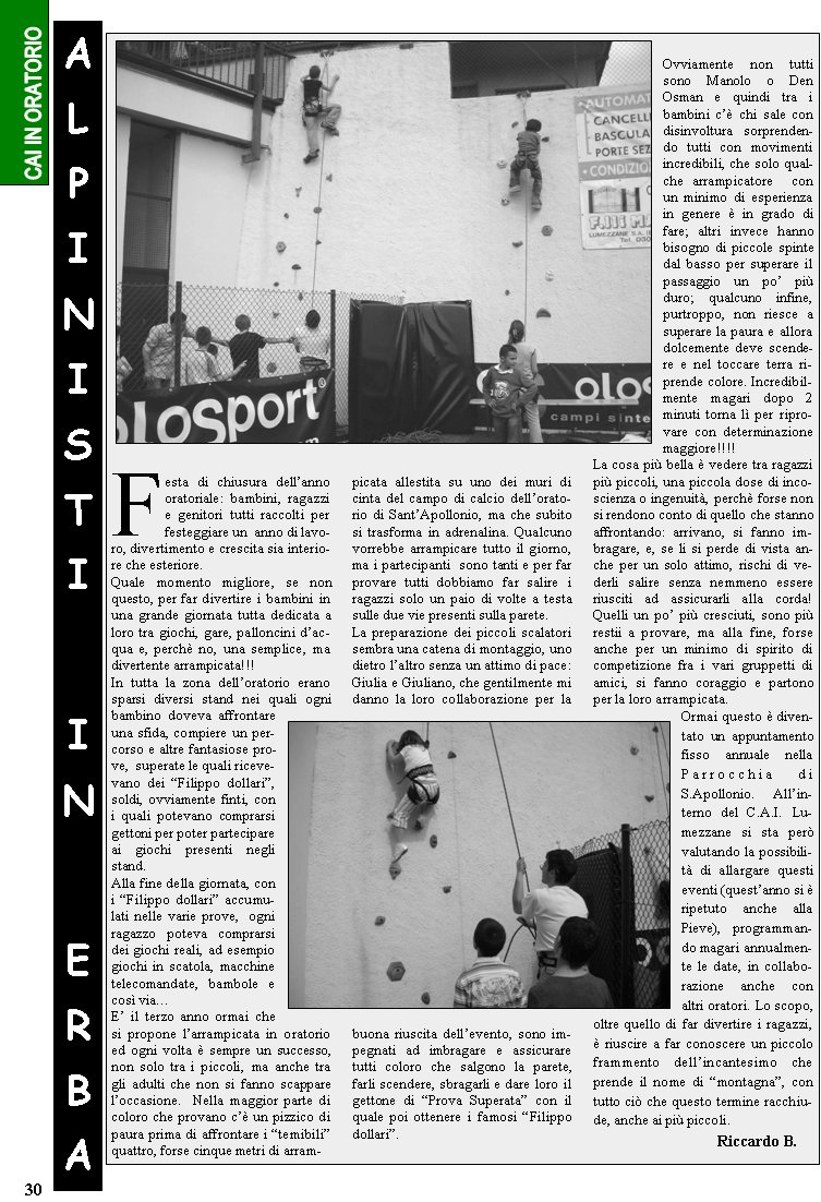 Festa di chiusura dellanno oratoriale: bambini, ragazzi e genitori tutti raccolti per festeggiare un  anno di lavoro, divertimento e crescita sia interiore che esteriore. Quale momento migliore, se non questo, per far divertire i bambini in una grande giornata tutta dedicata a loro tra giochi, gare, palloncini dacqua e, perch no, una semplice, ma divertente arrampicata!!!In tutta la zona delloratorio erano sparsi diversi stand nei quali ogni bambino doveva affrontare una sfida, compiere un percorso e altre fantasiose prove,  superate le quali ricevevano dei Filippo dollari, soldi, ovviamente finti, con i quali potevano comprarsi gettoni per poter partecipare ai giochi presenti negli stand.Alla fine della giornata, con i Filippo dollari accumulati nelle varie prove,  ogni ragazzo poteva comprarsi dei giochi reali, ad esempio giochi in scatola, macchine telecomandate, bambole e cos viaE il terzo anno ormai che si propone larrampicata in oratorio ed ogni volta  sempre un successo, non solo tra i piccoli, ma anche tra gli adulti che non si fanno scappare loccasione.  Nella maggior parte di coloro che provano c un pizzico di paura prima di affrontare i temibili quattro, forse cinque metri di arram-picata allestita su uno dei muri di cinta del campo di calcio delloratorio di SantApollonio, ma che subito si trasforma in adrenalina. Qualcuno vorrebbe arrampicare tutto il giorno, ma i partecipanti  sono tanti e per far provare tutti dobbiamo far salire i ragazzi solo un paio di volte a testa sulle due vie presenti sulla parete. La preparazione dei piccoli scalatori sembra una catena di montaggio, uno dietro laltro senza un attimo di pace: Giulia e Giuliano, che gentilmente mi danno la loro collaborazione per la buona riuscita dellevento, sono impegnati ad imbragare e assicurare tutti coloro che salgono la parete,  farli scendere, sbragarli e dare loro il gettone di Prova Superata con il quale poi ottenere i famosi Filippo dollari.Ovviamente non tutti sono Manolo o Den   Osman e quindi tra i bambini c chi sale con disinvoltura sorprendendo tutti con movimenti incredibili, che solo qualche arrampicatore  con un minimo di esperienza in genere  in grado di fare; altri invece hanno bisogno di piccole spinte dal basso per superare il passaggio un po pi duro; qualcuno infine, purtroppo, non riesce a superare la paura e allora dolcemente deve scendere e nel toccare terra riprende colore. Incredibilmente magari dopo 2 minuti torna l per riprovare con determinazione maggiore!!!!La cosa pi bella  vedere tra ragazzi pi piccoli, una piccola dose di incoscienza o ingenuit, perch forse non si rendono conto di quello che stanno affrontando: arrivano, si fanno imbragare, e, se li si perde di vista anche per un solo attimo, rischi di vederli salire senza nemmeno essere riusciti ad assicurarli alla corda! Quelli un po pi cresciuti, sono pi restii a provare, ma alla fine, forse anche per un minimo di spirito di competizione fra i vari gruppetti di amici, si fanno coraggio e partono per la loro arrampicata.Ormai questo  diventato un appuntamento fisso annuale nella Parrocchia di S.Apollonio. Allinterno del C.A.I. Lumezzane si sta per valutando la possibilit di allargare questi eventi (questanno si  ripetuto anche alla Pieve), programmando magari annualmente le date, in collaborazione anche con altri oratori. Lo scopo, oltre quello di far divertire i ragazzi,  riuscire a far conoscere un piccolo frammento dellincantesimo che prende il nome di montagna, con tutto ci che questo termine racchiude, anche ai pi piccoli.                 				Riccardo B.ALPINISTII N ERBA30