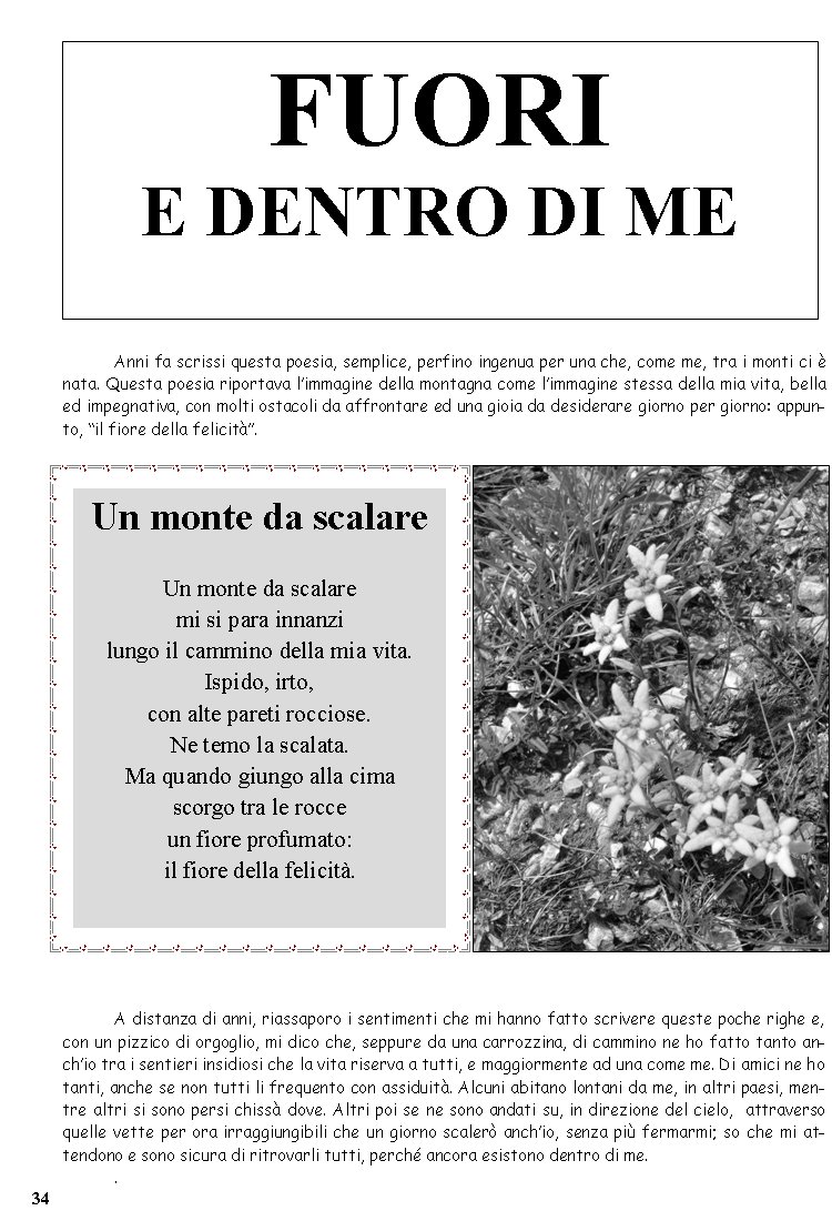 Anni fa scrissi questa poesia, semplice, perfino ingenua per una che, come me, tra i monti ci  nata. Questa poesia riportava limmagine della montagna come limmagine stessa della mia vita, bella ed impegnativa, con molti ostacoli da affrontare ed una gioia da desiderare giorno per giorno: appunto, il fiore della felicit.A distanza di anni, riassaporo i sentimenti che mi hanno fatto scrivere queste poche righe e, con un pizzico di orgoglio, mi dico che, seppure da una carrozzina, di cammino ne ho fatto tanto anchio tra i sentieri insidiosi che la vita riserva a tutti, e maggiormente ad una come me. Di amici ne ho tanti, anche se non tutti li frequento con assiduit. Alcuni abitano lontani da me, in altri paesi, mentre altri si sono persi chiss dove. Altri poi se ne sono andati su, in direzione del cielo,  attraverso quelle vette per ora irraggiungibili che un giorno scaler anchio, senza pi fermarmi; so che mi attendono e sono sicura di ritrovarli tutti, perch ancora esistono dentro di me..Un monte da scalareUn monte da scalare mi si para innanzilungo il cammino della mia vita.Ispido, irto,con alte pareti rocciose.Ne temo la scalata.Ma quando giungo alla cimascorgo tra le rocceun fiore profumato:il fiore della felicit.FUORI E DENTRO DI ME 34