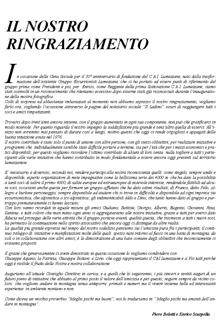 In occasione della Cena Sociale per il 30 anniversario di fondazione del C.A.I. Lumezzane, nato dalla trasformazione dellesistente Gruppo Escursionisti Lumezzane, che ci ha portato ad essere punti di riferimento del gruppo prima come Presidenti e poi, per  Enrico, come Reggente della prima Sottosezione C.A.I. Lumezzane, siamo stati coinvolti in un riconoscimento che riteniamo eccessivo dopo esserne stati gi riconosciuti durante linaugurazione della mostra fotografica.Colti di sorpresa ed abbastanza imbarazzati al momento non abbiamo espresso il nostro ringraziamento, vogliamo farlo ora, cogliendo loccasione attraverso le pagine del notiziario sociale Il Ladino sicuri di raggiungere tutti i soci e amici simpatizzanti. Trovarci dopo trentanni ancora insieme, con il gruppo aumentato in ogni sua componente, non pu che gratificarci in modo notevole. Per quanto riguarda il nostro impegno la soddisfazione pi grande  senzaltro quella di esserci. Allinizio non avremmo mai pensato di durare cos a lungo, motivo questo che oggi ci rende orgogliosi e appagati della buona intuizione avuta nel 1976.Il nostro contributo  stato solo il punto di unione con altre persone, con gli stessi obbiettivi, per realizzare iniziative e programmi che  individualmente sarebbe stato difficile portare a termine, sia per let che per i mezzi economici e pratici disponibili; per questo vogliamo ricordare lottimo contributo di alcuni di loro senza  nulla togliere a tutti i partecipanti alle varie iniziative che hanno contribuito in modo fondamentale a essere ancora oggi presenti sul territorio lumezzanese.E necessario e doveroso, secondo noi, rendere partecipi alla nostra riconoscenza quelli  come Angelo, sempre umile e disponibile, esperto organizzatore di mete impegnative come la bellissima serie dei 4000 m. che ha dato la possibilit a tanti soci di salire il primo 4000, di salite europee ed extraeuropee di notevole interesse, rendendole fattibili ad alcuni soci, occasioni anche questa per formare un gruppo affiatato che ha dato ottimi risultati; di Franco, detto Pelo, allegro e burlone personaggio, sempre disponibile ad aiutare chi si trova in difficolt e disponibile ad ogni impresa sia escursionistica, che alpinistica o sci-alpinistica; gli indimenticabili Aldo e Dino, che tanto hanno dato al gruppo e purtroppo prematuramente ci hanno lasciato.Con loro vanno ricordati in eguale misura gli amici Giuliano, Battista, Giorgio, Alberto, Eugenio, Giovanni, Rina, Santina  e tutti coloro che man mano ogni anno si aggregavavano alle nostre iniziative, grazie a tutti per averci dato fiducia nel proseguo delle varie attivit che il gruppo portava avanti, qualit questa, che trasmesse a tutti i nuovi soci,  ha permesso la continuazione nello spirito associativo che ancora oggi ci distingue da altre realt.La qualit pi grande espressa nel tempo dal nostro sodalizio pensiamo sia lamicizia pura fra i partecipanti, il continuo sviluppo di  iniziative e manifestazioni molte delle quali  spesso nate intorno al fuoco in una baita di montagna, da soli o in collaborazione con altri amici;  la dimostrazione di una base comune degli obbiettivi che inconsciamente ci eravamo proposti. Il grazie che generosamente ci avete dimostrato in questa occasione lo vogliamo condividere con Giuseppe Aquino, la Patrizia, Giuseppe Bottani  e Livio  che oggi rappresentano il CAI Lumezzane e a Voi tutti perch oggi  visibile il frutto della Vostra e nostra collaborazione.Auguriamo allattuale Consiglio Direttivo in carica, e a quelli che lo seguiranno, i pi sinceri e sentiti auguri di un futuro pieno di iniziative che abbiano al primo posto il valore dellamicizia e per questo, seguire sempre da vicino coloro  che vogliono andare in montagna senza anteporre  primati e numeri ma il vivere insieme belle ed interessanti esperienze  in ambiente montano e non. Come diceva un vecchio proverbio Meglio pochi ma buoni, noi lo traduciamo in  Meglio pochi ma amanti dellandare in montagna.													Piero Belotti e Enrico ScarpellaIL NOSTRO RINGRAZIAMENTO