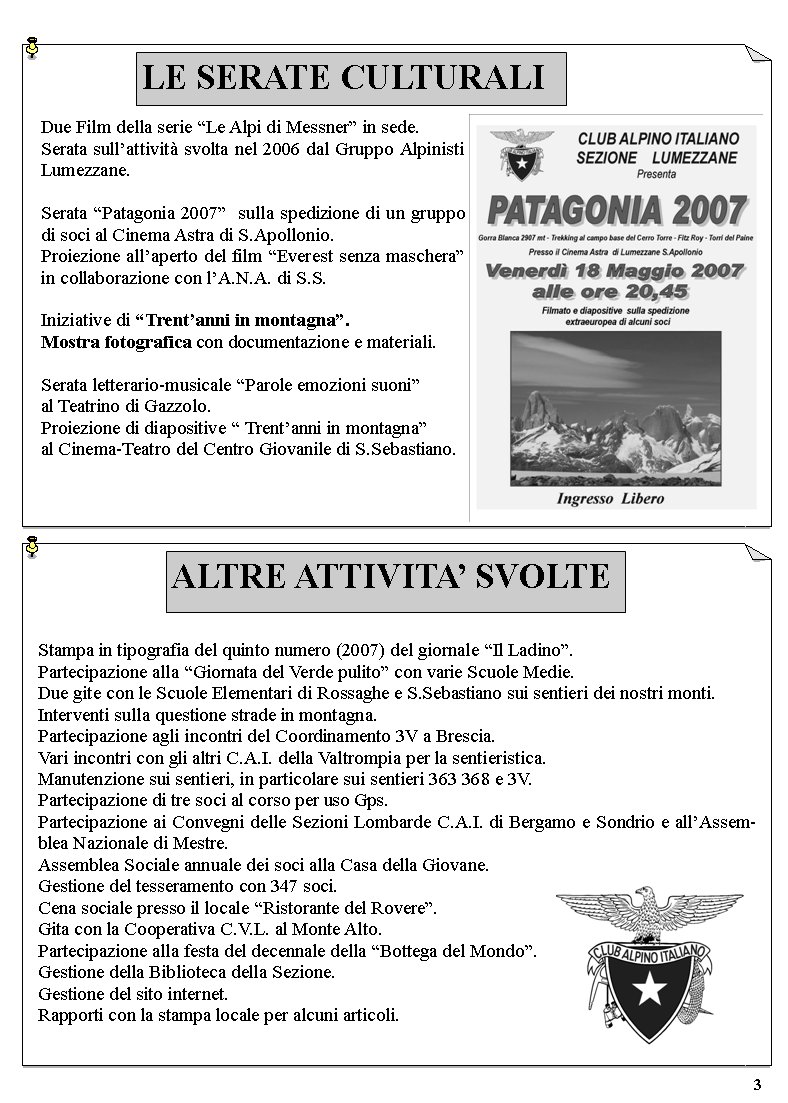 ALTRE ATTIVITA SVOLTEStampa in tipografia del quinto numero (2007) del giornale Il Ladino.Partecipazione alla Giornata del Verde pulito con varie Scuole Medie.Due gite con le Scuole Elementari di Rossaghe e S.Sebastiano sui sentieri dei nostri monti.Interventi sulla questione strade in montagna.Partecipazione agli incontri del Coordinamento 3V a Brescia.Vari incontri con gli altri C.A.I. della Valtrompia per la sentieristica.Manutenzione sui sentieri, in particolare sui sentieri 363 368 e 3V.Partecipazione di tre soci al corso per uso Gps.Partecipazione ai Convegni delle Sezioni Lombarde C.A.I. di Bergamo e Sondrio e allAssemblea Nazionale di Mestre.Assemblea Sociale annuale dei soci alla Casa della Giovane.Gestione del tesseramento con 347 soci.Cena sociale presso il locale Ristorante del Rovere.Gita con la Cooperativa C.V.L. al Monte Alto.Partecipazione alla festa del decennale della Bottega del Mondo.Gestione della Biblioteca della Sezione.Gestione del sito internet.Rapporti con la stampa locale per alcuni articoli.3Due Film della serie Le Alpi di Messner in sede.Serata sullattivit svolta nel 2006 dal Gruppo Alpinisti Lumezzane.Serata Patagonia 2007  sulla spedizione di un gruppo di soci al Cinema Astra di S.Apollonio.Proiezione allaperto del film Everest senza maschera in collaborazione con lA.N.A. di S.S.Iniziative di Trentanni in montagna. Mostra fotografica con documentazione e materiali.Serata letterario-musicale Parole emozioni suoni al Teatrino di Gazzolo. Proiezione di diapositive  Trentanni in montagna al Cinema-Teatro del Centro Giovanile di S.Sebastiano.LE SERATE CULTURALI