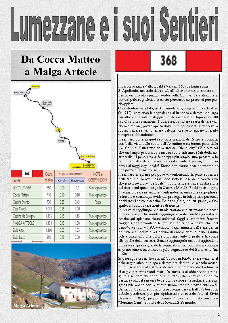 Il percorso inizia dalla localit Ver (m. 650) di LumezzaneS. Apollonio; uscendo dalla citt, allultimo tornante (notare adestra un piccolo spiazzo verde) sulla S.P. per la Valsabbia si trova il palo segnaletico di inizio percorso; nei pressi si pu parcheggiare. Con stradina asfaltata, in 10 minuti si giunge a Cocca Matteo (m. 710); seguendo la segnaletica si imbocca a destra una larga mulattiera che sale costeggiando alcune casette. Dopo circa 200 m., oltre una recinzione,  interessante notare i resti di una calchera circolare, pozzo aperto dove in tempi passati si cuoceva la roccia calcarea per ottenere calcina; ora per appare in parte riempita e abbandonata. Il sentiero porta in quota sopra le frazioni di Renzo e Fontana, con bella vista sulla costa dellAventino e su buona parte della Val Gobbia.  un tratto della storica Bia Antiga (Via Antica) che un tempo percorreva a mezza costa entrambi i lati della nostra valle. Il panorama si fa sempre pi ampio; una passerella in ferro permette di superare un avallamento franoso, quindi in breve si raggiunge localit Storto con alcune cascine intorno ad una pozza di cemento (m. 930). Il sentiero si spiana per poco e, contornando la parte superiore della Valle di Renzo, passa poco sotto la base delle caratteristiche pareti rocciose Le Scale; poi riprende a salire in direzione del dosso sul quale sorge la Cascina Marelli. Pochi metri sopra,  il sentiero devia in piano addentrandosi in una zona cespugliosa; la traccia  comunque evidente, prosegue in falsopiano passando pochi metri sotto la cascina Bologna (Cole) nei cui pressi, a fine aprile, si rinnova una fioritura di narcisi.In breve si raggiunge una strada sterrata che attraversa un bosco di faggi e in pochi minuti raggiunge il prato con Malga Artecle. Anche qui spiccano alcuni colossali faggi e imponenti frassini maggiori che affondano le robuste radici nella pozza che, nel periodo estivo,  labbeveratoio degli animali della malga. In primavera  notevole la fioritura di crochi, denti di cane, ranuncoli e tarassachi che colora uniformemente il prato e la conca alle spalle della cascina. Senza raggiungerla ma costeggiando la pozza e sempre seguendo la segnaletica bianco-rossa si continua in piano sino a incontrare il palo segnaletico del Bivio Alto (m. 1160).Si prosegue ora in discesa nel bosco; in fondo a una valletta, al palo segnaletico, si piega a destra per risalire un piccolo dosso, quindi si scende alla strada sterrata che proviene dal Ladino; la si segue per circa venti metri. In curva la si abbandona per seguire il sentiero che conduce al Prato della Tesa con omonima cascina collocata in una bella conca erbosa; la malga  ora raggiungibile anche con la nuova strada sterrata proveniente da S. Bernardo. Si aggira il prato, si prosegue per un tratto di bosco in debole pendenza, poi pi ripidamente si scende fino al Bivio Basso (m. 850) proprio sopra lOsservatorio Astronomico Serafino Zani, in vista della localit S.Bernardo.Malga Artecle5Da Cocca Matteo a Malga Artecle