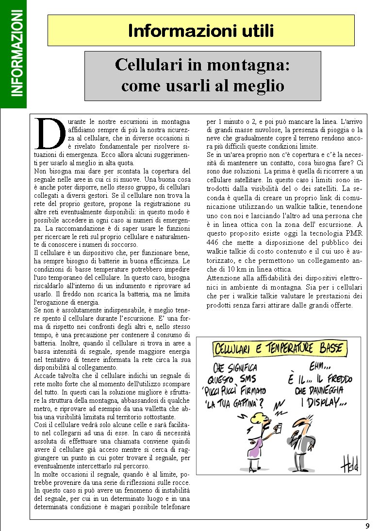 Informazioni utili9Durante le nostre escursioni in montagna affidiamo sempre di pi la nostra sicurezza al cellulare, che in diverse occasioni si  rivelato fondamentale per risolvere situazioni di emergenza. Ecco allora alcuni suggerimenti per usarlo al meglio in alta quota.Non bisogna mai dare per scontata la copertura del segnale nelle aree in cui ci si muove. Una buona cosa  anche poter disporre, nello stesso gruppo, di cellulari collegati a diversi gestori. Se il cellulare non trova la rete del proprio gestore, propone la registrazione su altre reti eventualmente disponibili: in questo modo  possibile accedere in ogni caso ai numeri di emergenza. La raccomandazione  di saper usare le funzioni per ricercare le reti sul proprio cellulare e naturalmente di conoscere i numeri di soccorso.Il cellulare  un dispositivo che, per funzionare bene, ha sempre bisogno di batterie in buona efficienza. Le condizioni di basse temperature potrebbero impedire l'uso temporaneo del cellulare. In questo caso, bisogna riscaldarlo all'interno di un indumento e riprovare ad usarlo. Il freddo non scarica la batteria, ma ne limita l'erogazione di energia.Se non  assolutamente indispensabile,  meglio tenere spento il cellulare durante lescursione. E una forma di rispetto nei confronti degli altri e, nello stesso tempo,  una precauzione per contenere il consumo di batteria. Inoltre, quando il cellulare si trova in aree a bassa intensit di segnale, spende maggiore energia nel tentativo di tenere informata la rete circa la sua disponibilit al collegamento.  Accade talvolta che il cellulare indichi un segnale di rete molto forte che al momento dell'utilizzo scompare del tutto. In questi casi la soluzione migliore  sfruttare la struttura della montagna, abbassandosi di qualche metro, e riprovare ad esempio da una valletta che abbia una visibilit limitata sul territorio sottostante. Cos il cellulare vedr solo alcune celle e sar facilitato nel collegarsi ad una di esse. In caso di necessit assoluta di effettuare una chiamata conviene quindi avere il cellulare gi acceso mentre si cerca di raggiungere un punto in cui poter trovare il segnale, per eventualmente intercettarlo sul percorso.In molte occasioni il segnale, quando  al limite, potrebbe provenire da una serie di riflessioni sulle rocce. In questo caso si pu avere un fenomeno di instabilit del segnale, per cui in un determinato luogo e in una determinata condizione  magari possibile telefonare per 1 minuto o 2, e poi pu mancare la linea. L'arrivo di grandi masse nuvolose, la presenza di pioggia o la neve che gradualmente copre il terreno rendono ancora pi difficili queste condizioni limite.Se in un'area proprio non c' copertura e c la necessit di mantenere un contatto, cosa bisogna fare? Ci sono due soluzioni. La prima  quella di ricorrere a un cellulare satellitare. In questo caso i limiti sono introdotti dalla visibilit del o dei satelliti. La seconda  quella di creare un proprio link di comunicazione utilizzando un walkie talkie, tenendone uno con noi e lasciando l'altro ad una persona che  in linea ottica con la zona dell' escursione. A questo proposito esiste oggi la tecnologia PMR 446 che mette a disposizione del pubblico dei walkie talkie di costo contenuto e il cui uso  autorizzato, e che permettono un collegamento anche di 10 km in linea ottica.Attenzione alla affidabilit dei dispositivi elettronici in ambiente di montagna. Sia per i cellulari che per i walkie talkie valutare le prestazioni dei prodotti senza farsi attirare dalle grandi offerte. Cellulari in montagna:come usarli al meglio