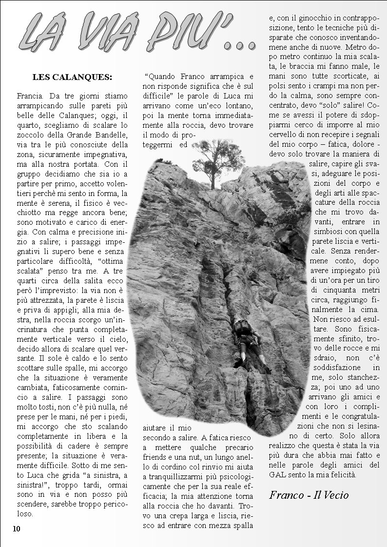 10LES CALANQUES:Francia. Da tre giorni stiamo arrampicando sulle pareti pi belle delle Calanques; oggi, il quarto, scegliamo di scalare lo zoccolo della Grande Bandelle, via tra le pi conosciute della zona, sicuramente impegnativa, ma alla nostra portata. Con il gruppo decidiamo che sia io a partire per primo, accetto volentieri perch mi sento in forma, la mente  serena, il fisico  vecchiotto ma regge ancora bene; sono motivato e carico di energia. Con calma e precisione inizio a salire; i passaggi impegnativi li supero bene e senza particolare difficolt, ottima scalata penso tra me. A tre quarti circa della salita ecco per limprevisto: la via non  pi attrezzata, la parete  liscia e priva di appigli; alla mia destra, nella roccia scorgo unincrinatura che punta completamente verticale verso il cielo, decido allora di scalare quel versante. Il sole  caldo e lo sento scottare sulle spalle, mi accorgo che la situazione  veramente cambiata, faticosamente comincio a salire. I passaggi sono molto tosti, non c pi nulla, n prese per le mani, n per i piedi, mi accorgo che sto scalando completamente in libera e la possibilit di cadere  sempre presente; la situazione  veramente difficile. Sotto di me sento Luca che grida a sinistra, a sinistra!, troppo tardi, ormai sono in via e non posso pi scendere, sarebbe troppo pericoloso. Quando Franco arrampica e non risponde significa che  sul difficile le parole di Luca mi arrivano come uneco lontano, poi la mente torna immediatamente alla roccia, devo trovare il modo di proteggermi ed aiutare il mio secondo a salire. A fatica riesco a mettere qualche precario friends e una nut, un lungo anello di cordino col rinvio mi aiuta a tranquillizzarmi pi psicologicamente che per la sua reale efficacia; la mia attenzione torna alla roccia che ho davanti. Trovo una crepa larga e liscia, riesco ad entrare con mezza spalla e, con il ginocchio in contrapposizione, tento le tecniche pi disparate che conosco inventandomene anche di nuove. Metro dopo metro continuo la mia scalata, le braccia mi fanno male, le mani sono tutte scorticate, ai polsi sento i crampi ma non perdo la calma, sono sempre concentrato, devo solo salire! Come se avessi il potere di sdoppiarmi cerco di imporre al mio cervello di non recepire i segnali del mio corpo  fatica, dolore - devo solo trovare la maniera di salire, capire gli svasi, adeguare le posizioni del corpo e degli arti alle spaccature della roccia che mi trovo davanti, entrare in simbiosi con quella parete liscia e verticale. Senza rendermene conto, dopo avere impiegato pi di unora per un tiro di cinquanta metri circa, raggiungo finalmente la cima. Non riesco ad esultare. Sono fisicamente sfinito, trovo delle rocce e mi sdraio, non c soddisfazione in me, solo stanchezza; poi uno ad uno arrivano gli amici e con loro i complimenti e le congratulazioni che non si lesinano di certo. Solo allora realizzo che questa  stata la via pi dura che abbia mai fatto e nelle parole degli amici del GAL sento la mia felicit.   Franco - Il Vecio