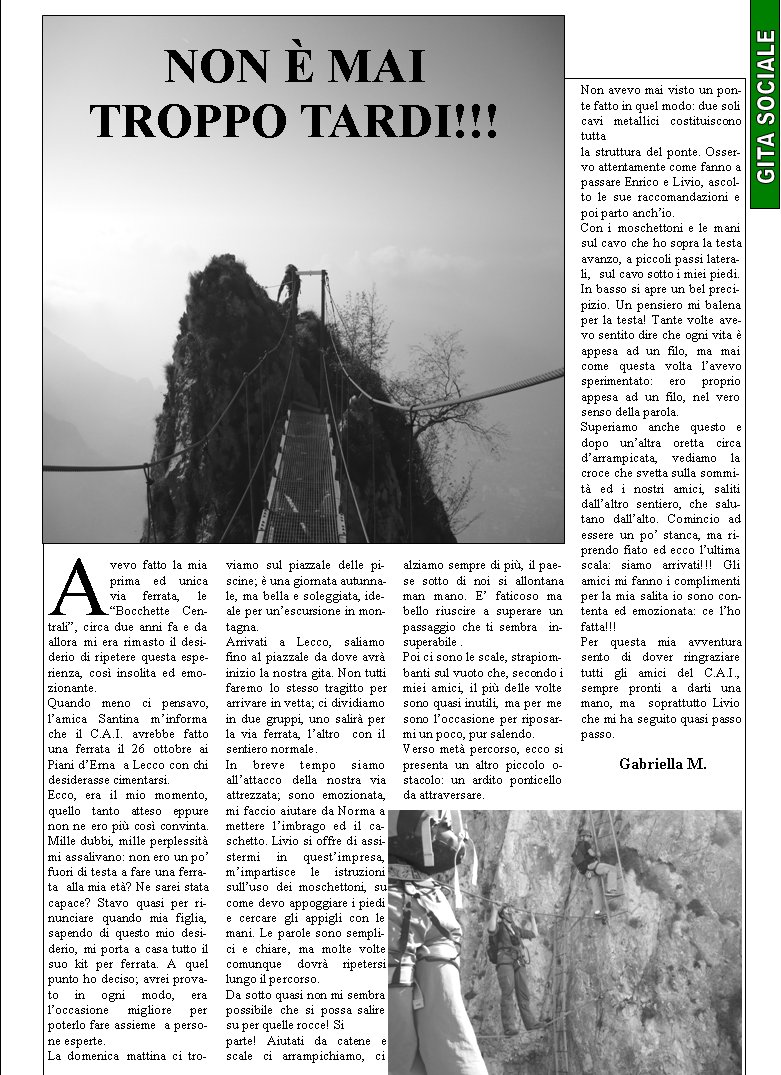 Avevo fatto la mia prima ed unica via ferrata, le Bocchette Centrali, circa due anni fa e da allora mi era rimasto il desiderio di ripetere questa esperienza, cos insolita ed emozionante.Quando meno ci pensavo, lamica Santina minforma che il C.A.I. avrebbe fatto una ferrata il 26 ottobre ai Piani dErna  a Lecco con chi desiderasse cimentarsi.Ecco, era il mio momento, quello tanto atteso eppure non ne ero pi cos convinta. Mille dubbi, mille perplessit mi assalivano: non ero un po fuori di testa a fare una ferrata  alla mia et? Ne sarei stata capace? Stavo quasi per rinunciare quando mia figlia, sapendo di questo mio desiderio, mi porta a casa tutto il suo kit per ferrata. A quel punto ho deciso; avrei provato in ogni modo, era loccasione  migliore  per poterlo fare assieme  a persone esperte.La domenica mattina ci troviamo sul piazzale delle piscine;  una giornata autunnale, ma bella e soleggiata, ideale per unescursione in montagna.Arrivati a Lecco, saliamo fino al piazzale da dove avr inizio la nostra gita. Non tutti faremo lo stesso tragitto per arrivare in vetta; ci dividiamo in due gruppi, uno salir per la via ferrata, laltro  con il sentiero normale.In breve tempo siamo allattacco della nostra via attrezzata; sono emozionata, mi faccio aiutare da Norma a mettere limbrago ed il caschetto. Livio si offre di assistermi in questimpresa, mimpartisce le istruzioni sulluso dei moschettoni, su come devo appoggiare i piedi e cercare gli appigli con le mani. Le parole sono semplici e chiare, ma molte volte comunque dovr ripetersi lungo il percorso.Da sotto quasi non mi sembra possibile che si possa salire su per quelle rocce! Si parte! Aiutati da catene e scale ci arrampichiamo, ci alziamo sempre di pi, il paese sotto di noi si allontana man mano. E faticoso ma bello riuscire a superare un passaggio che ti sembra  insuperabile .Poi ci sono le scale, strapiombanti sul vuoto che, secondo i miei amici, il pi delle volte sono quasi inutili, ma per me sono loccasione per riposarmi un poco, pur salendo.Verso met percorso, ecco si presenta un altro piccolo ostacolo: un ardito ponticello da attraversare. Non avevo mai visto un ponte fatto in quel modo: due soli cavi metallici costituiscono tutta la struttura del ponte. Osservo attentamente come fanno a passare Enrico e Livio, ascolto le sue raccomandazioni e poi parto anchio.Con i moschettoni e le mani  sul cavo che ho sopra la testa avanzo, a piccoli passi laterali,  sul cavo sotto i miei piedi. In basso si apre un bel precipizio. Un pensiero mi balena per la testa! Tante volte avevo sentito dire che ogni vita  appesa ad un filo, ma mai come questa volta lavevo sperimentato: ero proprio appesa ad un filo, nel vero  senso della parola.Superiamo anche questo e dopo unaltra oretta circa darrampicata, vediamo la croce che svetta sulla sommit ed i nostri amici, saliti dallaltro sentiero, che salu-tano dallalto. Comincio ad essere un po stanca, ma riprendo fiato ed ecco lultima scala: siamo arrivati!!! Gli amici mi fanno i complimenti per la mia salita io sono contenta ed emozionata: ce lho fatta!!!Per questa mia avventura sento di dover ringraziare tutti gli amici del C.A.I., sempre pronti a darti una mano, ma  soprattutto Livio che mi ha seguito quasi passo passo.                                                                                 	Gabriella M.Non  mai troppo tardi!!!