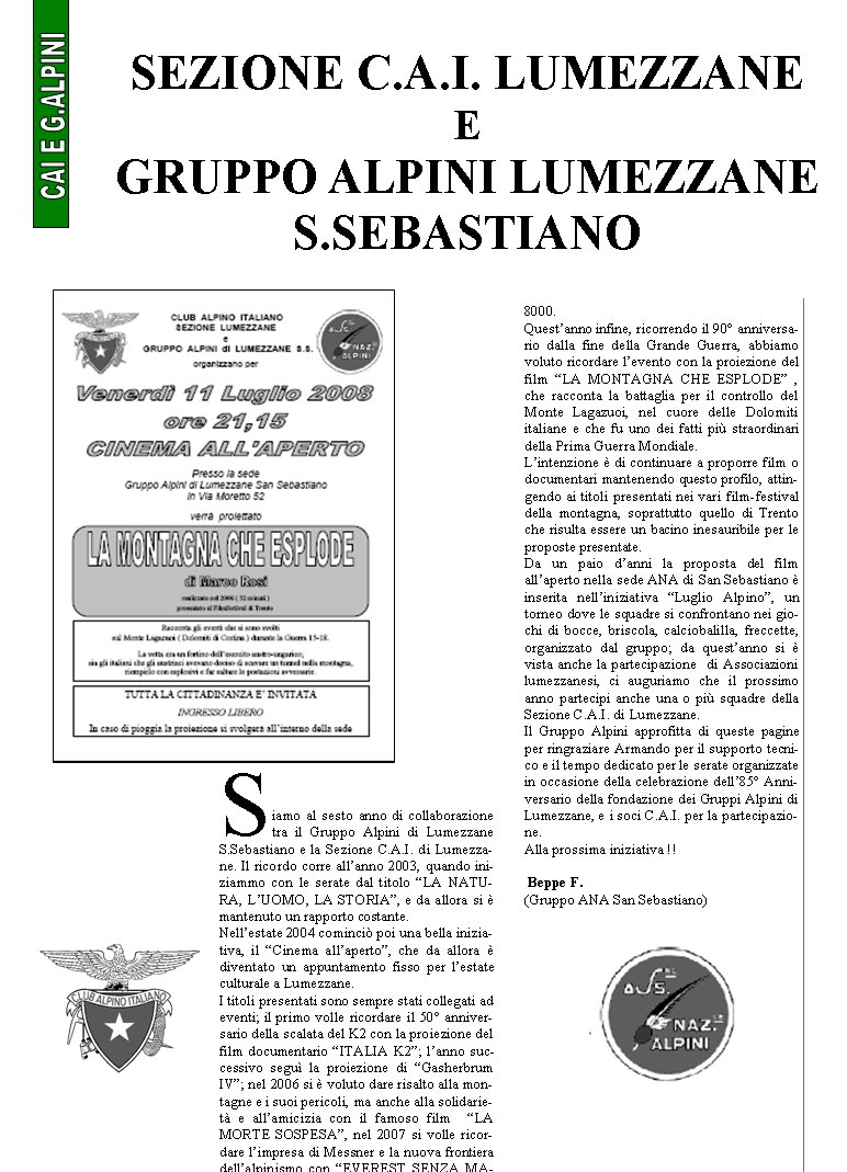 Siamo al sesto anno di collaborazione tra il Gruppo Alpini di Lumezzane S.Sebastiano e la Sezione C.A.I. di Lumezzane. Il ricordo corre allanno 2003, quando iniziammo con le serate dal titolo LA NATURA, LUOMO, LA STORIA, e da allora si  mantenuto un rapporto costante.Nellestate 2004 cominci poi una bella iniziativa, il Cinema allaperto, che da allora  diventato un appuntamento fisso per lestate culturale a Lumezzane.I titoli presentati sono sempre stati collegati ad eventi; il primo volle ricordare il 50 anniversario della scalata del K2 con la proiezione del film documentario ITALIA K2; lanno successivo segu la proiezione di Gasherbrum IV; nel 2006 si  voluto dare risalto alla montagne e i suoi pericoli, ma anche alla solidariet e allamicizia con il famoso film  LA MORTE SOSPESA, nel 2007 si volle ricordare limpresa di Messner e la nuova frontiera dellalpinismo con EVEREST SENZA MASCHERA prima scalata senza ossigeno di un 8000.Questanno infine, ricorrendo il 90 anniversario dalla fine della Grande Guerra, abbiamo voluto ricordare levento con la proiezione del film LA MONTAGNA CHE ESPLODE , che racconta la battaglia per il controllo del Monte Lagazuoi, nel cuore delle Dolomiti italiane e che fu uno dei fatti pi straordinari della Prima Guerra Mondiale.Lintenzione  di continuare a proporre film o documentari mantenendo questo profilo, attingendo ai titoli presentati nei vari film-festival della montagna, soprattutto quello di Trento che risulta essere un bacino inesauribile per le proposte presentate.Da un paio danni la proposta del film allaperto nella sede ANA di San Sebastiano  inserita nelliniziativa Luglio Alpino, un torneo dove le squadre si confrontano nei giochi di bocce, briscola, calciobalilla, freccette, organizzato dal gruppo; da questanno si  vista anche la partecipazione  di Associazioni lumezzanesi, ci auguriamo che il prossimo anno partecipi anche una o pi squadre della Sezione C.A.I. di Lumezzane.Il Gruppo Alpini approfitta di queste pagine per ringraziare Armando per il supporto tecnico e il tempo dedicato per le serate organizzate in occasione della celebrazione dell85 Anniversario della fondazione dei Gruppi Alpini di Lumezzane, e i soci C.A.I. per la partecipazione.Alla prossima iniziativa !!					                                    Beppe F. (Gruppo ANA San Sebastiano)Sezione C.A.I. Lumezzane  e Gruppo Alpini Lumezzane S.Sebastiano