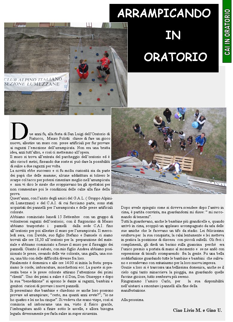 Due anni fa, alla festa di San Luigi dellOratorio di Piatucco,  Mauro Polotti  chiese di fare un gioco nuovo, allestire un muro con  prese artificiali per far provare ai ragazzi lemozione dellarrampicata. Non era una brutta idea, anzi tuttaltro, e cos ci mettemmo allopera.Il muro si trova allentrata del parcheggio delloratorio ed  alto circa 6 metri; fissando due soste si  pu dare la possibilit di salire a due ragazzi per volta.La novit ebbe successo e ci fu molta curiosit sia da parte dei pap che delle mamme; alcune addirittura si tolsero le scarpe col tacco per potersi cimentare meglio nellarrampicata e  non vi dico le risate che scoppiavano tra gli spettatori per non commentare poi le condizioni delle calze alla fine della prova.Questanno, con laiuto degli amici del G.A.L. ( Gruppo Alpinisti Lumezzane) e del C.A.I. di cui facciamo parte, sono stati acquistati dei pannelli per larrampicata e delle prese artificiali  colorate.Abbiamo cominciato luned 15 Settembre  con un gruppo di volonterosi ragazzi delloratorio; con il furgoncino di Mauro abbiamo trasportato i  pannelli  dalla sede C.A.I. fino alloratorio per poi allestire il muro per larrampicata. Il mercoled sera, con Davide, suo figlio Stefano e Samuele ci siamo trovati alle ore 18,30 alloratorio per la  preparazione del materiale e abbiamo cominciato a forare il muro per il fissaggio dei pannelli. Giunto il sabato, con mio figlio Andrea abbiamo posizionato le prese, creando delle vie colorate, una gialla, una rossa, una blu con delle difficolt diverse fra loro.Finalmente  domenica e alle ore 14.00 si inizia la festa: prepariamo le corde, imbracature, moschettoni ecc. La parete si presenta bene e le prese colorate attirano lattenzione dei primi clienti. Uno dei primi a salire  il Don, Don Giuseppe e dopo la sua benedizione si aprono le danze ai ragazzi, bambini e genitori  curiosi di provare i nuovi pannelli.Si presentano due bambine e chiedono se anche loro possono provare ad arrampicare; certo, ma quanti anni avete?; io ne ho quattro e lei ne ha cinque. Si vedeva che erano vispe, cos si comincia ad imbracarne una ma, visto il fisico gracile, limbragatura and a finire sotto le ascelle, e allora bisogna legarla diversamente per farla salire in super sicurezza.Dopo averle spiegato come si doveva scendere dopo larrivo in cima,  partita convinta, ma guardandomi mi disse:  mi raccomando di tenermi.Tutti la guardavano, anche le bambine pi grandicelle e, quando arriv in cima, scoppi un applauso accompagnato da urla delle sue amiche che le facevano un tifo da stadio. Lei felicissima esultava per  la sua conquista; la calai lentamente e lei metteva in pratica la posizione di discesa  con piccoli saltelli. Gli feci i complimenti, gli diedi un bacino sulla guancina  perch  era lunico premio a portata di mano al momento e  se ne and con espressione di trionfo scomparendo  fra la gente. Fu una bella soddisfazione guardando tutte le bambine e bambini  che salivano e scendevano con entusiasmo per la loro nuova impresa.Grazie a loro si  trascorsa una bellissima domenica, anche se il cielo ogni tanto minacciava la pioggia, ma guardando quelle faccine gioiose, tutto sembrava pi sereno.Ringraziamo lamico Carlo, per  la sua disponibilit nellaiutarci a smontare i pannelli alla fine dellamanifestazione.Alla prossima.                                                    Ciao Livio M. e Gino U.ARRAMPICANDO   IN  ORATORIO