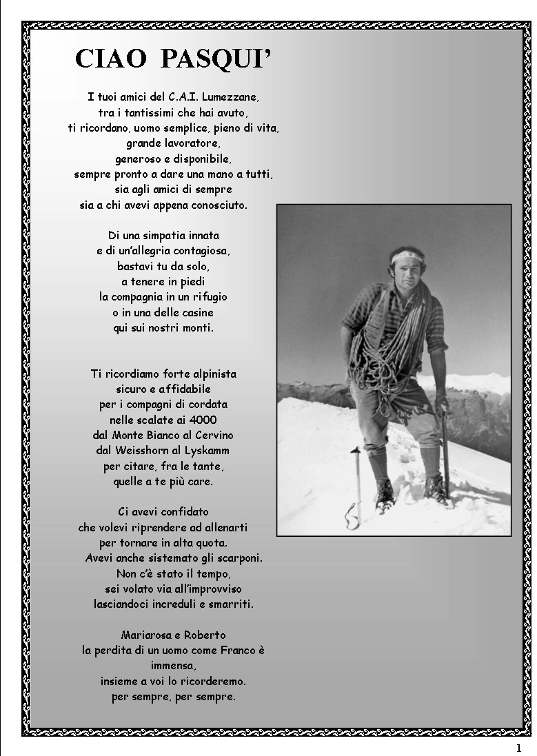 1CIAO  PASQUII tuoi amici del C.A.I. Lumezzane,tra i tantissimi che hai avuto,ti ricordano, uomo semplice, pieno di vita,grande lavoratore,generoso e disponibile,sempre pronto a dare una mano a tutti,sia agli amici di sempresia a chi avevi appena conosciuto.Di una simpatia innatae di unallegria contagiosa,bastavi tu da solo,a tenere in piedila compagnia in un rifugioo in una delle casinequi sui nostri monti.Ti ricordiamo forte alpinistasicuro e affidabileper i compagni di cordatanelle scalate ai 4000dal Monte Bianco al Cervinodal Weisshorn al Lyskammper citare, fra le tante,quelle a te pi care.Ci avevi confidatoche volevi riprendere ad allenartiper tornare in alta quota.Avevi anche sistemato gli scarponi.Non c stato il tempo,sei volato via allimprovvisolasciandoci increduli e smarriti.Mariarosa e Robertola perdita di un uomo come Franco  immensa,insieme a voi lo ricorderemo.per sempre, per sempre.