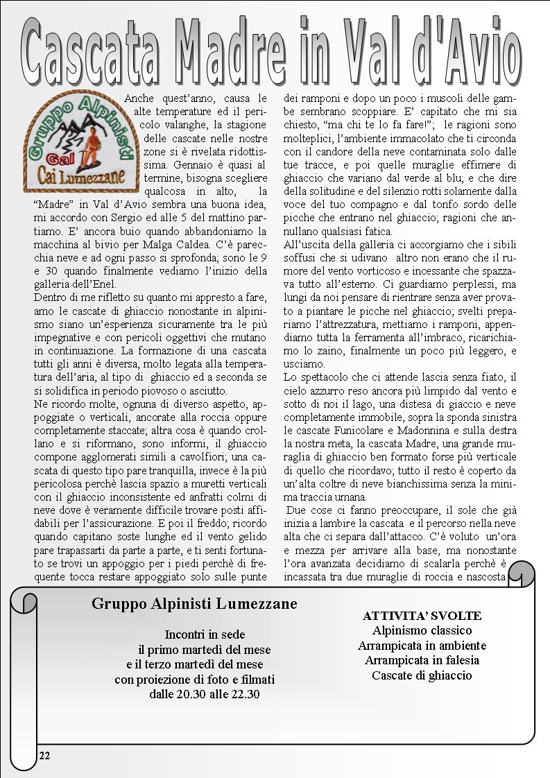 Anche questanno, causa le alte temperature ed il pericolo valanghe, la stagione delle cascate nelle nostre zone si  rivelata ridottissima. Gennaio  quasi al termine, bisogna scegliere qualcosa in alto,  la Madre in Val dAvio sembra una buona idea, mi accordo con Sergio ed alle 5 del mattino partiamo. E ancora buio quando abbandoniamo la macchina al bivio per Malga Caldea. C parecchia neve e ad ogni passo si sprofonda; sono le 9 e 30 quando finalmente vediamo linizio della galleria dellEnel. Dentro di me rifletto su quanto mi appresto a fare, amo le cascate di ghiaccio nonostante in alpinismo siano unesperienza sicuramente tra le pi impegnative e con pericoli oggettivi che mutano in continuazione. La formazione di una cascata tutti gli anni  diversa, molto legata alla temperatura dellaria, al tipo di  ghiaccio ed a seconda se si solidifica in periodo piovoso o asciutto. Ne ricordo molte, ognuna di diverso aspetto, appoggiate o verticali, ancorate alla roccia oppure completamente staccate; altra cosa  quando crollano e si riformano, sono informi, il ghiaccio compone agglomerati simili a cavolfiori; una cascata di questo tipo pare tranquilla, invece  la pi pericolosa perch lascia spazio a muretti verticali con il ghiaccio inconsistente ed anfratti colmi di neve dove  veramente difficile trovare posti affidabili per lassicurazione. E poi il freddo; ricordo quando capitano soste lunghe ed il vento gelido pare trapassarti da parte a parte, e ti senti fortunato se trovi un appoggio per i piedi perch di frequente tocca restare appoggiato solo sulle punte dei ramponi e dopo un poco i muscoli delle gambe sembrano scoppiare. E capitato che mi sia chiesto, ma chi te lo fa fare!;  le ragioni sono molteplici, lambiente immacolato che ti circonda con il candore della neve contaminata solo dalle tue tracce, e poi quelle muraglie effimere di ghiaccio che variano dal verde al blu; e che dire della solitudine e del silenzio rotti solamente dalla voce del tuo compagno e dal tonfo sordo delle picche che entrano nel ghiaccio; ragioni che annullano qualsiasi fatica.Alluscita della galleria ci accorgiamo che i sibili soffusi che si udivano  altro non erano che il rumore del vento vorticoso e incessante che spazzava tutto allesterno. Ci guardiamo perplessi, ma lungi da noi pensare di rientrare senza aver provato a piantare le picche nel ghiaccio; svelti prepariamo lattrezzatura, mettiamo i ramponi, appendiamo tutta la ferramenta allimbraco, ricarichiamo lo zaino, finalmente un poco pi leggero, e usciamo. Lo spettacolo che ci attende lascia senza fiato, il cielo azzurro reso ancora pi limpido dal vento e sotto di noi il lago, una distesa di giaccio e neve completamente immobile, sopra la sponda sinistra le cascate Funicolare e Madonnina e sulla destra la nostra meta, la cascata Madre, una grande muraglia di ghiaccio ben formato forse pi verticale di quello che ricordavo; tutto il resto  coperto da unalta coltre di neve bianchissima senza la minima traccia umana. Due cose ci fanno preoccupare, il sole che gi inizia a lambire la cascata  e il percorso nella neve alta che ci separa dallattacco. C voluto  unora e mezza per arrivare alla base, ma nonostante lora avanzata decidiamo di scalarla perch  incassata tra due muraglie di roccia e nascosta Gruppo Alpinisti Lumezzane           Incontri in sede                                il primo marted del mesee il terzo marted del mese con proiezione di foto e filmati      dalle 20.30 alle 22.30ATTIVITA SVOLTEAlpinismo classicoArrampicata in ambienteArrampicata in falesiaCascate di ghiaccio22