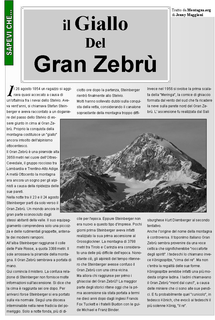 Il 26 agosto 1854 un ragazzo si aggirava quasi accecato a causa di un'oftalmia fra i nevai dello Stelvio. Aveva ventanni, si chiamava Stefan Steinberger e aveva raccontato a un doganiere del passo dello Stelvio di essere giunto in cima al Gran Zebr. Proprio la conquista della montagna costituisce un "giallo" ancora irrisolto dell'alpinismo ottocentesco.Il Gran Zebr  una piramide alta 3859 metri nel cuore dellOltres-Cevedale, il gruppo roccioso tra Lombardia e Trentino-Alto Adige. A met Ottocento la montagna era ancora un sogno per gli alpinisti a causa della ripidezza delle sue pareti.
Nella notte tra il 23 e il 24 agosto Steinberger part da solo verso il Gran Zebr. Un mondo ancora in gran parte sconosciuto dagli stessi abitanti della valle. Il suo equipaggiamento comprendeva solo una piccozza e delle rudimentali grappette, antenate dei moderni ramponi.
Allalba Steinberger raggiunse il colle delle Pale Rosse, a quota 3388 metri. Il sole arrossava la piramide della montagna. Il Gran Zebr sembrava a portata di mano.
Qui comincia il mistero. La confusa relazione di Steinberger non fornisce molte informazioni sullascensione. Si dice che la cima  raggiunta sei ore dopo. Per arrivarci forse Steinberger si era portato sulla via normale. Segu una discesa interminabile nella neve fradicia del pomeriggio. Solo a notte fonda, pi di diciotto ore dopo la partenza, Steinberger rientr finalmente allo Stelvio.
Molti hanno sollevato dubbi sulla conquista della vetta, considerando il canalone soprastante della montagna troppo difficile per lepoca. Eppure Steinberger non era nuovo a questo tipo dimprese. Pochi giorni prima Steinberger aveva infatti realizzato la sua prima ascensione al Grossglockner. La montagna di 3798 metri tra Tirolo e Carinzia era considerato una delle pi difficile dellepoca. Nonostante ci, gli alpinisti del tempo ritennero che Steinberger avesse confuso il Gran Zebr con una cima vicina.
Ma allora chi raggiunse per primo i ghiacciai del Gran Zebr? La maggior parte degli storici ritene oggi che la prima ascensione sia stata portata a termine dieci anni dopo dagli inglesi Francis Fox Tuckett e i fratelli Buxton con le guide Michael e Franz Binder.
Invece nel 1956 si svolse la prima scalata della "Meringa", la cornice di ghiaccio formata dal vento del sud che fa ricadere la neve sulla parete nord del Gran Zebr. L' ascensione fu realizzata dal Salisburghese Kurt Diemberger al secondo tentativo.
Anche lorigine del nome della montagna  controversa. Il toponimo italiano Gran Zebr sembra provenire da una voce celtica che significherebbe "roccaforte degli spiriti". I tedeschi lo chiamano invece Knigsspitze, "cima del re". Ma non c'entra la regalit delle sue forme. 
Knigsspitze avrebbe infatti una pi modesta origine ladina. I ladini chiamavano il Gran Zebr "mont dal cuncl", a causa delle miniere che ci sono alle sue pendici. E fu probabilmente quel "cunicolo", in tedesco Knich, che evoc ai tedeschi il pi solenne Knig, "il re".il GialloDelGran Zebr Tratto da Montagna.orgdi Jenny Maggioni