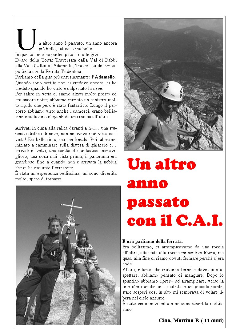 Un altro anno  passato, un anno ancora pi bello, faticoso ma bello.In questo anno ho partecipato a molte gite:Dosso della Torta; Traversata dalla Val di Rabbi alla Val dUltimo; Adamello; Traversata del Gruppo Sella con la Ferrata Tridentina.Parliamo della gita pi entusiasmante: lAdamello.Quando sono partita non ci credevo ancora, ci ho creduto quando ho visto e calpestato la neve.Per salire in vetta ci siamo alzati molto presto ed era ancora notte; abbiamo iniziato un sentiero molto ripido che per  stato fantastico. Lungo il percorso abbiamo visto anche i camosci, erano bellissimi e saltavano eleganti da una roccia allaltra.Arrivati in cima alla salita davanti a noi una stupenda distesa di neve, non ne avevo mai vista cos tanta! Era bellissimo, ma che freddo! Poi  abbiamo iniziato a camminare sulla distesa di ghiaccio e arrivati in vetta, uno spettacolo fantastico, meraviglioso, una cosa mai vista prima, il panorama era grandioso fino a quando non  arrivata la nebbia che ci ha oscurato lorizzonte. stata unesperienza bellissima, mi sono divertita molto, spero di tornarci.E ora parliamo della ferrata.Era bellissimo, ci arrampicavamo da una roccia allaltra; attaccata alla roccia mi sentivo libera, ma quasi alla fine ci siamo dovuti fermare perch cera coda.Allora, intanto che eravamo fermi e dovevamo aspettare, abbiamo pensato di mangiare. Dopo lo spuntino abbiamo ripreso ad arrampicare, verso la fine cera anche una scaletta e un piccolo ponte; stare sospesi cos in alto mi sembrava di volare libera nel cielo azzurro. stato veramente bello e mi sono divertita moltissimo.                                 Ciao, Martina P. ( 11 anni)Un altro anno passato con il C.A.I.