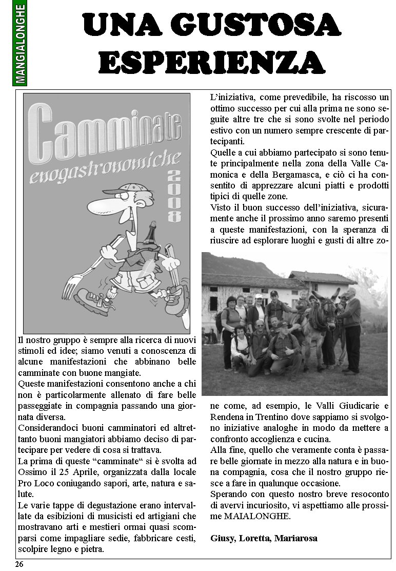 Il nostro gruppo  sempre alla ricerca di nuovi stimoli ed idee; siamo venuti a conoscenza di alcune manifestazioni che abbinano belle camminate con buone mangiate.Queste manifestazioni consentono anche a chi non  particolarmente allenato di fare belle passeggiate in compagnia passando una giornata diversa.Considerandoci buoni camminatori ed altrettanto buoni mangiatori abbiamo deciso di partecipare per vedere di cosa si trattava.La prima di queste camminate si  svolta ad Ossimo il 25 Aprile, organizzata dalla locale Pro Loco coniugando sapori, arte, natura e salute.Le varie tappe di degustazione erano intervallate da esibizioni di musicisti ed artigiani che mostravano arti e mestieri ormai quasi scomparsi come impagliare sedie, fabbricare cesti, scolpire legno e pietra.Liniziativa, come prevedibile, ha riscosso un ottimo successo per cui alla prima ne sono seguite altre tre che si sono svolte nel periodo estivo con un numero sempre crescente di partecipanti.Quelle a cui abbiamo partecipato si sono tenute principalmente nella zona della Valle Camonica e della Bergamasca, e ci ci ha consentito di apprezzare alcuni piatti e prodotti tipici di quelle zone.Visto il buon successo delliniziativa, sicuramente anche il prossimo anno saremo presenti a queste manifestazioni, con la speranza di riuscire ad esplorare luoghi e gusti di altre zone come, ad esempio, le Valli Giudicarie e Rendena in Trentino dove sappiamo si svolgono iniziative analoghe in modo da mettere a confronto accoglienza e cucina.Alla fine, quello che veramente conta  passare belle giornate in mezzo alla natura e in buona compagnia, cosa che il nostro gruppo riesce a fare in qualunque occasione.Sperando con questo nostro breve resoconto di avervi incuriosito, vi aspettiamo alle prossime MAIALONGHE.Giusy, Loretta, Mariarosa UNA GUSTOSA ESPERIENZA 26