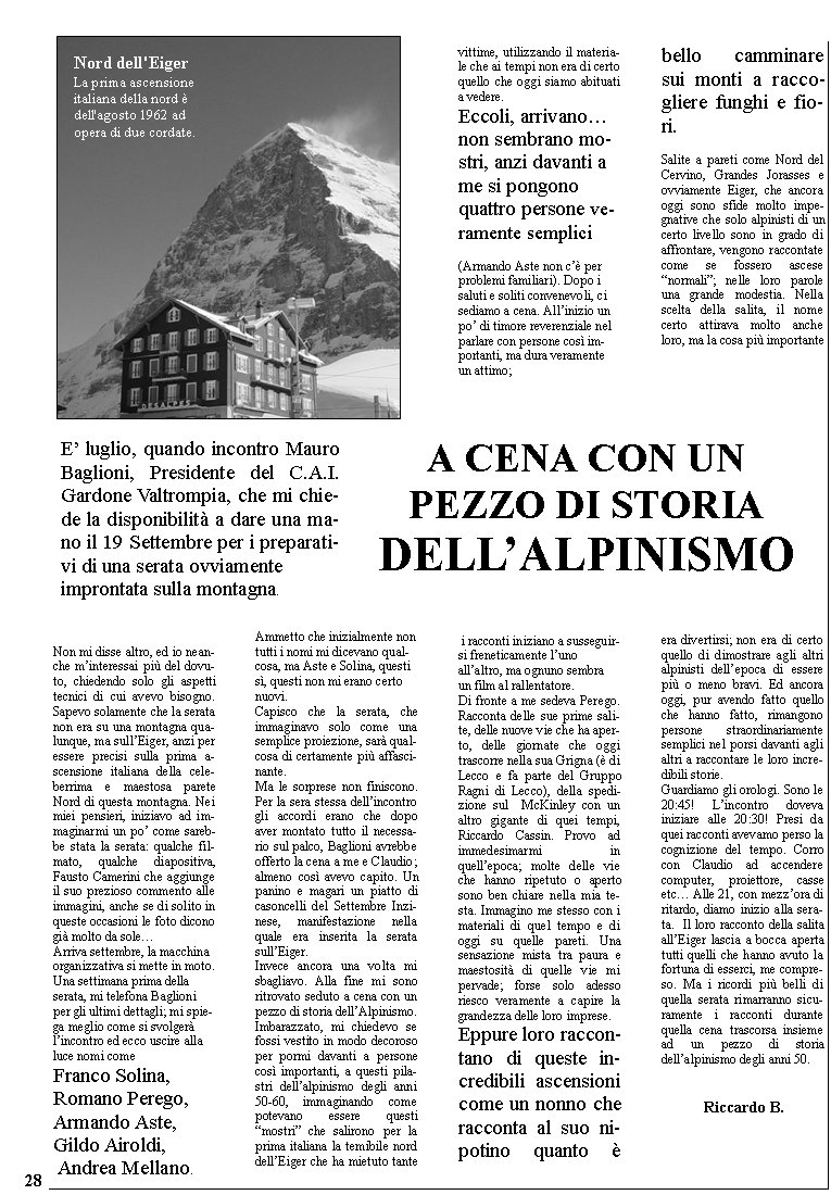
Non mi disse altro, ed io neanche m’interessai più del dovuto, chiedendo solo gli aspetti tecnici di cui avevo bisogno. Sapevo solamente che la serata non era su una montagna qualunque, ma sull’Eiger, anzi per essere precisi sulla prima ascensione italiana della celeberrima e maestosa parete Nord di questa montagna. Nei miei pensieri, iniziavo ad immaginarmi un po’ come sarebbe stata la serata: qualche filmato, qualche diapositiva, Fausto Camerini che aggiunge il suo prezioso commento alle immagini, anche se di solito in queste occasioni le foto dicono già molto da sole…
Arriva settembre, la macchina organizzativa si mette in moto. Una settimana prima della serata, mi telefona Baglioni per gli ultimi dettagli; mi spiega meglio come si svolgerà l’incontro ed ecco uscire alla luce nomi come
Franco Solina, 
Romano Perego, Armando Aste, 
Gildo Airoldi, 
Andrea Mellano. 














Ammetto che inizialmente non tutti i nomi mi dicevano qualcosa, ma Aste e Solina, questi sì, questi non mi erano certo nuovi.
Capisco che la serata, che immaginavo solo come una semplice proiezione, sarà qualcosa di certamente più affascinante.
Ma le sorprese non finiscono. Per la sera stessa dell’incontro gli accordi erano che dopo aver montato tutto il necessario sul palco, Baglioni avrebbe offerto la cena a me e Claudio; almeno così avevo capito. Un panino e magari un piatto di casoncelli del Settembre Inzinese, manifestazione nella quale era inserita la serata sull’Eiger.
Invece ancora una volta mi sbagliavo. Alla fine mi sono ritrovato seduto a cena con un pezzo di storia dell’Alpinismo. Imbarazzato, mi chiedevo se fossi vestito in modo decoroso per pormi davanti a persone così importanti, a questi pilastri dell’alpinismo degli anni 50-60, immaginando come potevano essere questi “mostri” che salirono per la prima italiana la temibile nord dell’Eiger che ha mietuto tante vittime, utilizzando il materiale che ai tempi non era di certo quello che oggi siamo abituati a vedere.
Eccoli, arrivano… non sembrano mostri, anzi davanti a me si pongono quattro persone veramente semplici 

(Armando Aste non c’è per problemi familiari). Dopo i saluti e soliti convenevoli, ci sediamo a cena. All’inizio un po’ di timore reverenziale nel parlare con persone così importanti, ma dura veramente un attimo;



 i racconti iniziano a susseguirsi freneticamente l’uno all’altro, ma ognuno sembra un film al rallentatore.
Di fronte a me sedeva Perego. Racconta delle sue prime salite, delle nuove vie che ha aperto, delle giornate che oggi trascorre nella sua Grigna (è di Lecco e fa parte del Gruppo Ragni di Lecco), della spedizione sul  McKinley con un altro gigante di quei tempi,  Riccardo Cassin. Provo ad immedesimarmi in quell’epoca; molte delle vie che hanno ripetuto o aperto sono ben chiare nella mia testa. Immagino me stesso con i materiali di quel tempo e di oggi su quelle pareti. Una sensazione mista tra paura e maestosità di quelle vie mi pervade; forse solo adesso riesco veramente a capire la grandezza delle loro imprese.
Eppure loro raccontano di queste incredibili ascensioni come un nonno che racconta al suo nipotino quanto è bello camminare sui monti a raccogliere funghi e fiori. 

Salite a pareti come Nord del Cervino, Grandes Jorasses e ovviamente Eiger, che ancora oggi sono sfide molto impegnative che solo alpinisti di un certo livello sono in grado di affrontare, vengono raccontate come se fossero ascese “normali”; nelle loro parole una grande modestia. Nella scelta della salita, il nome certo attirava molto anche loro, ma la cosa più importante 





era divertirsi; non era di certo quello di dimostrare agli altri alpinisti dell’epoca di essere più o meno bravi. Ed ancora oggi, pur avendo fatto quello che hanno fatto, rimangono persone straordinariamente semplici nel porsi davanti agli altri a raccontare le loro incredibili storie.
Guardiamo gli orologi. Sono le 20:45! L’incontro doveva iniziare alle 20:30! Presi da quei racconti avevamo perso la cognizione del tempo. Corro con Claudio ad accendere  computer, proiettore, casse etc… Alle 21, con mezz’ora di ritardo, diamo inizio alla serata.  Il loro racconto della salita all’Eiger lascia a bocca aperta tutti quelli che hanno avuto la fortuna di esserci, me compreso. Ma i ricordi più belli di quella serata rimarranno sicuramente i racconti durante quella cena trascorsa insieme ad un pezzo di storia dell’alpinismo degli anni 50.
                                                                                               
                                                                                           	Riccardo B.

a cena con un 
pezzo di storia 
dell’Alpinismo
E’ luglio, quando incontro Mauro Baglioni, Presidente del C.A.I. Gardone Valtrompia, che mi chiede la disponibilità a dare una mano il 19 Settembre per i preparativi di una serata ovviamente 
improntata sulla montagna. 
Nord dell'Eiger
La prima ascensione italiana della nord è dell'agosto 1962 ad opera di due cordate. 28

