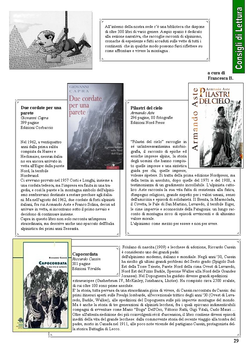  Friulano di nascita (1909) e lecchese di adozione, Riccardo Cassin  considerato uno dei grandi padri dell'alpinismo moderno, italiano e mondiale. Negli anni '30, Cassin ha risolto gli ultimi grandi problemi del Sesto grado (Spigolo Sud-Est della Torre Trieste, Parete Nord della cima Ovest di Lavaredo, Nord Est del Pizzo Badile, Sperone Walker alla Nord delle Grandes Jorasses). Nel Dopoguerra ha guidato diverse grandi spedizioni extraeuropee (Gasherbrum IV, McKinley, Jirishanca, Lhotse). Ha compiuto circa 2500 scalate, di cui oltre 100 sono prime assolute.  E' la storia, tutta pervasa da una straordinaria gioia di vivere, di Cassin raccontata da Cassin: dai primi itinerari aperti sulle Prealpi lombarde, all'eccezionale trittico degli anni '30 (Ovest di Lavaredo, Badile, Walker), alle spedizioni del Dopoguerra sulle pi impervie montagne del mondo. Ma  anche la storia di tre generazioni di alpinisti lecchesi, fra i quali spiccano indimenticabili compagni di avventure come Mario "Boga" Dell'Oro, Vittorio Ratti, Gigi Vitali, Carlo Mauri ... Oltre all'attenta riedizione dei pi coinvolgenti rcit d'ascension, il libro contiene diversi episodi inediti della vita del grande lecchese: dalla commovente storia del recente viaggio alla tomba del padre, morto in Canada nel 1911, alle poco note vicende del partigiano Cassin, protagonista della storica Battaglia di Lecco.CapocordataRiccardo Cassin381 pagine Edizioni Vivalda Allinterno della nostra sede c una biblioteca che dispone di oltre 300 libri di vario genere. Ampio spazio  dedicatoalla sezione narrativa, che raccoglie racconti di alpinismo,cronache di esperienze e fatti accaduti sulle vette di tutti i continenti  che in qualche modo possono farci riflettere sucome affrontare e vivere la montagna .Due cordate per una pareteGiovanni Capra399 pagine Edizioni CorbaccioNel 1962, a ventiquattro anni dalla prima salita compiuta da Harrer e Heckmaier, nessun italiano era ancora arrivato in vetta all'Eiger dalla parete Nord, la terribile Nordwand. Ci avevano provato nel 1957 Corti e Longhi, insieme a una cordata tedesca, ma l'impresa era finita in una tragedia, e cos la parete e la montagna simbolo dell'alpinismo sembravano destinate a restare precluse agli italiani. Ma nell'agosto del 1962, due cordate di forti alpinisti italiani, fra cui Armando Aste e Franco Solina, decisi ad arrivare in vetta, si incontrano sotto il primo nevaio e decidono di continuare insieme. Capra in questo libro non solo racconta un'impresa straordinaria, ma descrive anche uno spaccato dell'Italia alpinistica dei primi anni Sessanta. Pilastri del cieloArmando Aste296 pagine, 80 fotografieEdizioni Nord PressPilastri del cielo raccoglie in s un'interessantissima autobiografia, il racconto di epiche ed eroiche imprese alpine, la storia degli uomini che hanno compiuto quelle imprese e una sintetica guida per chi, quelle imprese, volesse ripetere. Si tratta della prima edizione Nordpress, ma della terza in assoluto, dopo quelle del 1971 e del 1988, a testimonianza di un gradimento incrollabile. L'alpinista cattolico Aste racconta la sua vita fatta di resistenza alla fatica, d'impegno religioso, grande rispetto per i valori umani, senso dell'amicizia e episodi di solidariet. Il Brenta, la Marmolada, il Civetta, le Pale di San Martino, Lavaredo, il terribile Eiger, le cime impervie e sconosciute della Patagonia: un lungo racconto di montagna ricco di episodi avvincenti e di altissimo valore morale. L'alpinismo come mezzo per essere e non per avere. 29a cura di Francesca B.