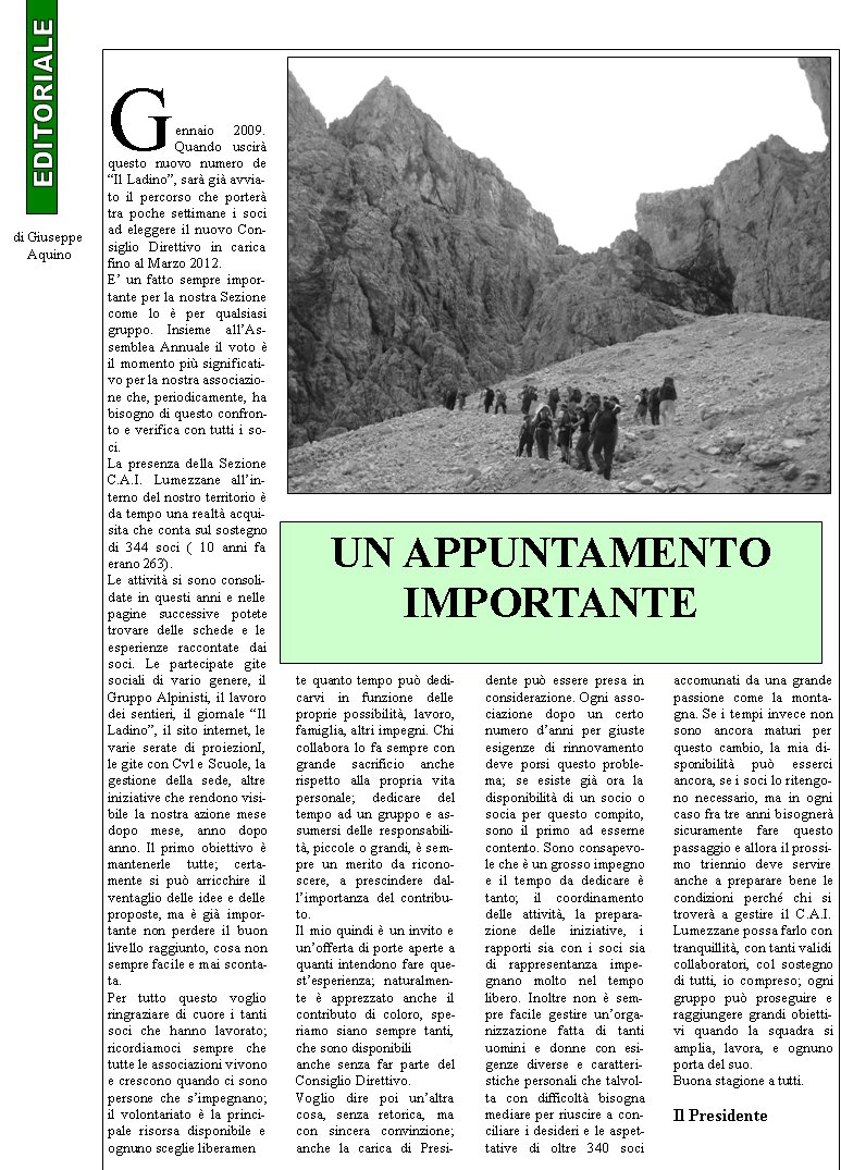 Gennaio 2009. Quando uscir questo nuovo numero de Il Ladino, sar gi avviato il percorso che porter tra poche settimane i soci ad eleggere il nuovo Consiglio Direttivo in carica fino al Marzo 2012. E un fatto sempre importante per la nostra Sezione come lo  per qualsiasi gruppo. Insieme allAssemblea Annuale il voto  il momento pi significativo per la nostra associazione che, periodicamente, ha bisogno di questo confronto e verifica con tutti i soci.La presenza della Sezione C.A.I. Lumezzane allinterno del nostro territorio  da tempo una realt acquisita che conta sul sostegno di 344 soci ( 10 anni fa erano 263). Le attivit si sono consolidate in questi anni e nelle pagine successive potete trovare delle schede e le esperienze raccontate dai soci. Le partecipate gite sociali di vario genere, il Gruppo Alpinisti, il lavoro dei sentieri, il giornale Il Ladino, il sito internet, le varie serate di proiezionI, le gite con Cvl e Scuole, la gestione della sede, altre iniziative che rendono visibile la nostra azione mese dopo mese, anno dopo anno. Il primo obiettivo  mantenerle tutte; certamente si pu arricchire il ventaglio delle idee e delle proposte, ma  gi importante non perdere il buon livello raggiunto, cosa non sempre facile e mai scontata. Per tutto questo voglio ringraziare di cuore i tanti soci che hanno lavorato; ricordiamoci sempre che tutte le associazioni vivono e crescono quando ci sono persone che simpegnano; il volontariato  la principale risorsa disponibile e ognuno sceglie liberamente quanto tempo pu dedicarvi in funzione delle proprie possibilit, lavoro, famiglia, altri impegni. Chi collabora lo fa sempre con grande sacrificio anche rispetto alla propria vita personale; dedicare del tempo ad un gruppo e assumersi delle responsabilit, piccole o grandi,  sempre un merito da riconoscere, a prescindere dallimportanza del contributo. Il mio quindi  un invito e unofferta di porte aperte a quanti intendono fare questesperienza; naturalmente  apprezzato anche il contributo di coloro, speriamo siano sempre tanti, che sono disponibili anche senza far parte del Consiglio Direttivo. Voglio dire poi unaltra cosa, senza retorica, ma con sincera convinzione; anche la carica di Presidente pu essere presa in considerazione. Ogni associazione dopo un certo numero danni per giuste esigenze di rinnovamento deve porsi questo problema; se esiste gi ora la disponibilit di un socio o socia per questo compito, sono il primo ad esserne contento. Sono consapevole che  un grosso impegno e il tempo da dedicare  tanto; il coordinamento delle attivit, la preparazione delle iniziative, i rapporti sia con i soci sia di rappresentanza impegnano molto nel tempo libero. Inoltre non  sempre facile gestire unorganizzazione fatta di tanti uomini e donne con esigenze diverse e caratteristiche personali che talvolta con difficolt bisogna mediare per riuscire a conciliare i desideri e le aspettative di oltre 340 soci accomunati da una grande passione come la montagna. Se i tempi invece non sono ancora maturi per questo cambio, la mia disponibilit pu esserci ancora, se i soci lo ritengono necessario, ma in ogni caso fra tre anni bisogner sicuramente fare questo passaggio e allora il prossimo triennio deve servire anche a preparare bene le condizioni perch chi si trover a gestire il C.A.I. Lumezzane possa farlo con tranquillit, con tanti validi collaboratori, col sostegno di tutti, io compreso; ogni gruppo pu proseguire e raggiungere grandi obiettivi quando la squadra si amplia, lavora, e ognuno porta del suo. Buona stagione a tutti.Il Presidente     di Giuseppe          AquinoUN APPUNTAMENTO IMPORTANTE 