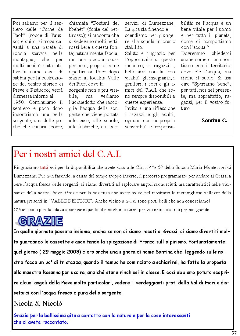 Per i nostri amici del C.A.I.Ringraziamo tutti voi per la disponibilit che avete dato alle Classi 4^e 5^ della Scuola Maria Montessori di Lumezzane. Pur non facendo, a causa del tempo troppo incerto, il percorso programmato per andare ai Grassi a bere lacqua fresca delle sorgenti, ci siamo divertiti ad esplorare angoli sconosciuti, ma caratteristici nelle vicinanze della nostra Pieve. Grazie per la pazienza che avete avuto nel mostrarci le meravigliose bellezze della natura presenti in VALLE DEI FIORI. Anche vicino a noi ci sono posti belli che non conosciamo!C una sola parola adatta a spiegare quello che vogliamo dirvi: per voi  piccola, ma per noi grande.￼In quella giornata passata insieme, anche se non ci siamo recati ai Grassi, ci siamo divertiti molto guardando le cassette e ascoltando la spiegazione di Franco sull'alpinismo. Fortunatamente quel giorno ( 29 maggio 2008) c'era anche una signora di nome Santina che, leggendo sulle nostre facce un po' di tristezza, quando il tempo ha cominciato a schiarirsi, ha fatto la proposta alla maestra Rosanna per uscire, anzich stare rinchiusi in classe. E cos abbiamo potuto scoprire alcuni angoli della Pieve molto particolari, vedere i  verdeggianti prati della Val di Fiori e dissetarci con l'acqua fresca e pura della sorgente. Nicola & NicolGrazie per la bellissima gita a contatto con la natura e per le cose interessanti che ci avete raccontato.37Poi saliamo per il sentiero delle Corne de Tah (rocce di Tausso) e qui ci si trova davanti a una parete di roccia scavata nella montagna, che per molti anni  stata utilizzata come cava di sabbia per la costruzione del centro storico di Pieve e Piatucco; verr dismessa intorno al 1950. Continuiamo il sentiero e poco dopo incontriamo una bella sorgente, una delle poche che ancora scorre, chiamata Fontan del hbeht (fonte del pettirosso); si racconta che si vedevano molti pettirossi bere a questa fonte; naturalmente facciamo una piccola pausa per bere, proprio come i pettirossi. Poco dopo siamo in localit Valle dei Fiori dove la sorgente non  pi visibile, ma vediamo lacquedotto che raccoglie lacqua della sorgente che viene portata alle case, alle scuole, alle fabbriche, e ai vari servizi di Lumezzane. La gita sta finendo e scendiamo per giungere alla scuola in orario stabilito.Saluto e ringrazio per lopportunit di questo incontro, i ragazzi , bellissimi con la loro vitalit, gli insegnanti, i genitori, i soci e gli amici del C.A.I. che sono sempre disponibili a queste esperienze. Invito a una riflessione i ragazzi e gli adulti, ognuno con la propria sensibilit e responsabilit: se lacqua  un bene vitale per luomo e per tutto il pianeta, come ci comportiamo con lacqua ?Dovremmo chiederci anche come ci comportiamo con il territorio, dove c lacqua, ma anche il suolo. Si usa dire Speriamo bene, per tutti noi nel presente, ma soprattutto, ragazzi, per il vostro futuro.	       Santina G.