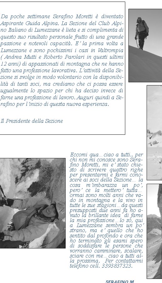 Eccomi quaciao a tutti.. per chi non mi conosce sono Serafino Moretti, mi e stato chiesto di scrivere quattro righe per presentarmi e farmi conoscere ai soci della Sezione la cosa mimbarazza un po, pero ce la mettero tuttaormai sono molti anni che vado in montagna e la vivo in tutte le sue stagionida questi presupposti due anni fa ho avuto la brillante idea  di farne la mia professionelo so, qui a Lumezzane sembra un po strano, ma e quello che ho sentito dal profondo e ora che ho terminato gli esami spero di soddisfare le persone che vorranno camminare, scalare, sciare con meciao a tutti alla prossima.  Per contattarmi telefono cell. 3393837323.		     	Serafino m.Da poche settimane Serafino Moretti  diventato  Aspirante Guida Alpina. La Sezione del Club Alpino Italiano di Lumezzane  lieta e si complimenta di questo suo risultato personale frutto di una grande passione e notevoli capacit. E la prima volta a Lumezzane e sono pochissimi i casi in Valtrompia ( Andrea Mutti e Roberto Parolari in questi ultimi 12 anni) di appassionati di montagna che ne hanno fatto una professione lavorativa. Lattivit della Sezione si svolge in modo volontario con la disponibilit di tanti soci, ma crediamo che ci possa essere ugualmente lo spazio per chi ha deciso invece di farne una professione di lavoro. Auguri quindi a Serafino per linizio di questa nuova esperienza. Il Presidente della Sezione 