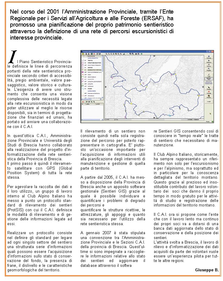 Il Piano Sentieristico Provinciale definisce le linee di percorrenza portanti della rete sentieristica provinciale secondo criteri di accessibilit, pregio ambientale, valore paesaggistico, valore storico e culturale. Lesigenza di avere uno strumento che consenta una visione complessiva delle necessit legate alla rete escursionistica in modo da poter utilizzare al meglio le risorse disponibili, sia in termini di progettazione che finanziari ed umani, ha portato ad avviare una collaborazione con il C.A.I.In questottica C.A.I., Amministrazione Provinciale e Universit degli Studi di Brescia hanno collaborato alla realizzazione del progetto dinformatizzazione della rete sentieristica della Provincia di Brescia. Il primo passo  quindi il rilevamento satellitare con GPS (Global Position System) di tutta la rete stessa.Per agevolare la raccolta dei dati e il loro utilizzo, un gruppo di lavoro interno al Club Alpino Italiano ha messo a punto un protocollo standard di rilevamento dei sentieri (ProtSIS) con cui il C.A.I. definisce le modalit di rilevamento e di gestione delle informazioni legate ad essi.Realizzare un protocollo consiste nel definire gli standard per legare ad ogni singolo settore del sentiero una strutturata serie dinformazioni quali possono essere lacquisizione dinformazioni sullo stato di conservazione del fondo, la presenza di frane, il dislivello e le caratteristiche geomorfologiche del territorio.Il rilevamento di un sentiero non consiste quindi nella sola registrazione del percorso per poterlo rappresentare in cartografia. E piuttosto unoccasione importante per lacquisizione di informazioni utili alla pianificazione degli interventi di manutenzione e gestione di quella parte di territorio. A partire dal 2005, il C.A.I. ha messo a disposizione della Provincia di Brescia anche un apposito software gestionale (Sentieri GIS) grazie al quale  possibile individuare e quantificare i problemi di degrado dei percorsi e quantificare le strutture ricettive, le attrezzature, gli appoggi e quanto sia necessario per lutilizzo della rete sentieristica stessa.A gennaio 2007  stata stipulata una convenzione tra lAmministrazione Provinciale e le Sezioni C.A.I. della provincia di Brescia. Questultime si sono impegnate a raccogliere le informazioni relative allo stato dei sentieri ed aggiornare il database attraverso il software Sentieri GIS consentendo cos di conoscere in tempo reale le tratte di sentiero che necessitano di manutenzione.Il Club Alpino Italiano, storicamente, ha sempre rappresentato un riferimento non solo per lescursionismo e per lalpinismo, ma soprattutto ed in particolare per la conoscenza dettagliata del territorio montano. Questo grazie al prezioso ed insostituibile contributo del lavoro volontario dei  soci che danno il proprio tempo in modo gratuito per le attivit di studio e registrazione delle informazioni del territorio montano. Il C.A.I. ora si propone come lente che con il lavoro lento ma continuo dei propri soci va a dotarsi di una banca dati aggiornata dello stato di conservazione e della posizione dei sentieri.Lattivit svolta a Brescia, il lavoro di rilievo e dinformatizzazione dei dati acquisiti da parte dei volontari vuole essere unesperienza pilota per tutte le altre regioni.Giuseppe B.Nel corso del 2001 lAmministrazione Provinciale, tramite lEnte Regionale per i Servizi allAgricoltura e alle Foreste (ERSAF), ha promosso una pianificazione del proprio patrimonio sentieristico attraverso la definizione di una rete di percorsi escursionistici di interesse provinciale.