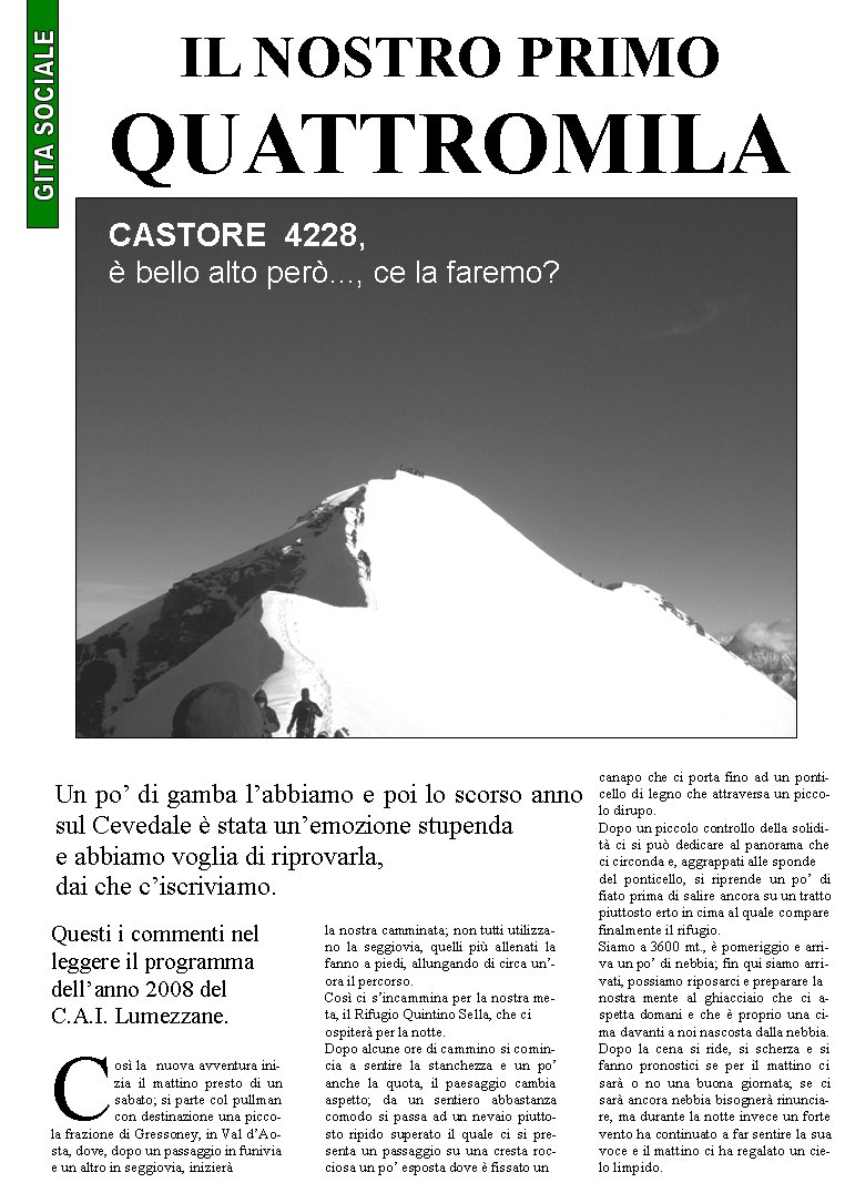 Questi i commenti nel leggere il programma dellanno 2008 del C.A.I. Lumezzane.Cos la  nuova avventura inizia il mattino presto di un sabato; si parte col pullman con destinazione una piccola frazione di Gressoney, in Val dAosta, dove, dopo un passaggio in funivia e un altro in seggiovia, inizier la nostra camminata; non tutti utilizzano la seggiovia, quelli pi allenati la fanno a piedi, allungando di circa unora il percorso.Cos ci sincammina per la nostra meta, il Rifugio Quintino Sella, che ci ospiter per la notte.Dopo alcune ore di cammino si comincia a sentire la stanchezza e un po anche la quota, il paesaggio cambia aspetto; da un sentiero abbastanza comodo si passa ad un nevaio piuttosto ripido superato il quale ci si presenta un passaggio su una cresta rocciosa un po esposta dove  fissato un canapo che ci porta fino ad un ponticello di legno che attraversa un piccolo dirupo.Dopo un piccolo controllo della solidit ci si pu dedicare al panorama che ci circonda e, aggrappati alle sponde del ponticello, si riprende un po di fiato prima di salire ancora su un tratto piuttosto erto in cima al quale compare finalmente il rifugio.Siamo a 3600 mt.,  pomeriggio e arriva un po di nebbia; fin qui siamo arrivati, possiamo riposarci e preparare la nostra mente al ghiacciaio che ci aspetta domani e che  proprio una cima davanti a noi nascosta dalla nebbia.Dopo la cena si ride, si scherza e si fanno pronostici se per il mattino ci sar o no una buona giornata; se ci sar ancora nebbia bisogner rinunciare, ma durante la notte invece un forte vento ha continuato a far sentire la sua voce e il mattino ci ha regalato un cielo limpido.IL NOSTRO PRIMO QUATTROMILACASTORE  4228, bello alto per..., ce la faremo?Un po di gamba labbiamo e poi lo scorso anno sul Cevedale  stata unemozione stupenda e abbiamo voglia di riprovarla, dai che ciscriviamo.