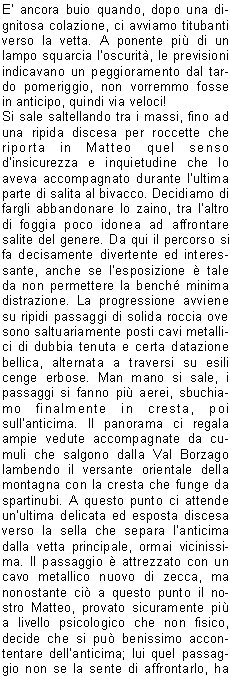 E ancora buio quando, dopo una dignitosa colazione, ci avviamo titubanti verso la vetta. A ponente pi di un lampo squarcia loscurit, le previsioni indicavano un peggioramento dal tardo pomeriggio, non vorremmo fosse in anticipo, quindi via veloci!Si sale saltellando tra i massi, fino ad una ripida discesa per roccette che riporta in Matteo quel senso dinsicurezza e inquietudine che lo aveva accompagnato durante lultima parte di salita al bivacco. Decidiamo di fargli abbandonare lo zaino, tra laltro di foggia poco idonea ad affrontare salite del genere. Da qui il percorso si fa decisamente divertente ed interessante, anche se lesposizione  tale da non permettere la bench minima distrazione. La progressione avviene su ripidi passaggi di solida roccia ove sono saltuariamente posti cavi metallici di dubbia tenuta e certa datazione bellica, alternata a traversi su esili cenge erbose. Man mano si sale, i passaggi si fanno pi aerei, sbuchiamo finalmente in cresta, poi sullanticima. Il panorama ci regala ampie vedute accompagnate da cumuli che salgono dalla Val Borzago lambendo il versante orientale della montagna con la cresta che funge da spartinubi. A questo punto ci attende unultima delicata ed esposta discesa verso la sella che separa lanticima dalla vetta principale, ormai vicinissima. Il passaggio  attrezzato con un cavo metallico nuovo di zecca, ma nonostante ci a questo punto il nostro Matteo, provato sicuramente pi a livello psicologico che non fisico, decide che si pu benissimo accontentare dellanticima; lui quel passaggio non se la sente di affrontarlo, ha appena trovato la morosa e non vorrebbe abbandonare questa vita terrena proprio sul pi bello! Come  giusto che sia, seppur a malincuore, non insistiamo pi di tanto e ci avviamo verso la croce scintillante alla luce del sole. Il clima  perfetto, per un attimo siamo solo noi quattro, tempo di autografare il libro di vetta, verificare che la pagina riportante le memorie della nostra salita di undici mesi prima era ancora saldamente al suo posto, foto ricordo, e via verso lanticima, dove il quintetto originale si ricongiunge. Ora ci attende una discesa sicuramente non meno impegnativa della salita. La via di ritorno  la medesima, vietato qualsiasi calo di concentrazione. Bravo Manuel il quale, portandosi avanti, in corrispondenza di un paio di passaggi delicati, ci fa trovare la calata in corda doppia gi attrezzata. Raggiungiamo il bivacco, riorganizziamo velocemente gli zaini e ripartiamo per il passo delle Vacche e la Val di Fumo. A questo punto il calo di concentrazione dato dal percorso pi agevole fa s che sinsinui un certo rilassamento che fa sembrare la discesa sempre pi lunga. Il sole picchia, le gambe sono molli, gli stomaci vuoti e gli zaini non molto pi leggeri della partenza. Non vediamo lora di arrivare perlomeno al rifugio per rifocillarci e festeggiare con una fresca bevanda a base di acqua, malto, orzo e luppolo. Arriviamo in piena ora di punta: sia allinterno che allesterno c una moltitudine di esseri intenti a fare onore alla cucina locale. Tutta questa ressa quasi disturba, dopo le ore passate lass. Ci riavviamo dopo non molto, ci attendono ancora quei cinque o sei chilometri di pianeggiante splendida vallata prima di scaricarci il peso dalle spalle e ridonare un certo senso di libert ai piedi. Tempo di unultima birra, si monta in auto, rassegnati ad affrontare limmancabile coda da rientro che ci accoglie lungo la sponda dellEridio.Contrariamente al solito, vista la mia cronica insofferenza nei confronti di simili eventi, la affronto con filosofia e serenit. Non sar certo Lei a rovinarmi questa splendida due giorni alla quale mi ero unito con titubanza. Grazie ancora ragazzi per linvito. Alla prossima!Massimo N.