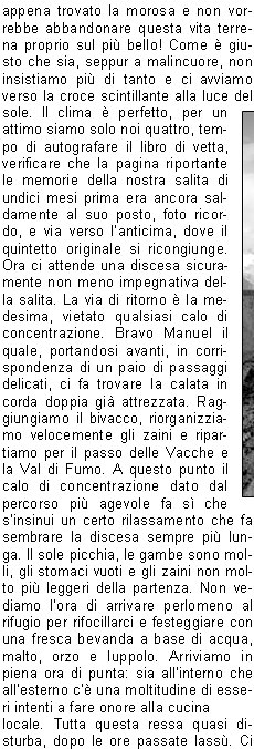 E ancora buio quando, dopo una dignitosa colazione, ci avviamo titubanti verso la vetta. A ponente pi di un lampo squarcia loscurit, le previsioni indicavano un peggioramento dal tardo pomeriggio, non vorremmo fosse in anticipo, quindi via veloci!Si sale saltellando tra i massi, fino ad una ripida discesa per roccette che riporta in Matteo quel senso dinsicurezza e inquietudine che lo aveva accompagnato durante lultima parte di salita al bivacco. Decidiamo di fargli abbandonare lo zaino, tra laltro di foggia poco idonea ad affrontare salite del genere. Da qui il percorso si fa decisamente divertente ed interessante, anche se lesposizione  tale da non permettere la bench minima distrazione. La progressione avviene su ripidi passaggi di solida roccia ove sono saltuariamente posti cavi metallici di dubbia tenuta e certa datazione bellica, alternata a traversi su esili cenge erbose. Man mano si sale, i passaggi si fanno pi aerei, sbuchiamo finalmente in cresta, poi sullanticima. Il panorama ci regala ampie vedute accompagnate da cumuli che salgono dalla Val Borzago lambendo il versante orientale della montagna con la cresta che funge da spartinubi. A questo punto ci attende unultima delicata ed esposta discesa verso la sella che separa lanticima dalla vetta principale, ormai vicinissima. Il passaggio  attrezzato con un cavo metallico nuovo di zecca, ma nonostante ci a questo punto il nostro Matteo, provato sicuramente pi a livello psicologico che non fisico, decide che si pu benissimo accontentare dellanticima; lui quel passaggio non se la sente di affrontarlo, ha appena trovato la morosa e non vorrebbe abbandonare questa vita terrena proprio sul pi bello! Come  giusto che sia, seppur a malincuore, non insistiamo pi di tanto e ci avviamo verso la croce scintillante alla luce del sole. Il clima  perfetto, per un attimo siamo solo noi quattro, tempo di autografare il libro di vetta, verificare che la pagina riportante le memorie della nostra salita di undici mesi prima era ancora saldamente al suo posto, foto ricordo, e via verso lanticima, dove il quintetto originale si ricongiunge. Ora ci attende una discesa sicuramente non meno impegnativa della salita. La via di ritorno  la medesima, vietato qualsiasi calo di concentrazione. Bravo Manuel il quale, portandosi avanti, in corrispondenza di un paio di passaggi delicati, ci fa trovare la calata in corda doppia gi attrezzata. Raggiungiamo il bivacco, riorganizziamo velocemente gli zaini e ripartiamo per il passo delle Vacche e la Val di Fumo. A questo punto il calo di concentrazione dato dal percorso pi agevole fa s che sinsinui un certo rilassamento che fa sembrare la discesa sempre pi lunga. Il sole picchia, le gambe sono molli, gli stomaci vuoti e gli zaini non molto pi leggeri della partenza. Non vediamo lora di arrivare perlomeno al rifugio per rifocillarci e festeggiare con una fresca bevanda a base di acqua, malto, orzo e luppolo. Arriviamo in piena ora di punta: sia allinterno che allesterno c una moltitudine di esseri intenti a fare onore alla cucina locale. Tutta questa ressa quasi disturba, dopo le ore passate lass. Ci riavviamo dopo non molto, ci attendono ancora quei cinque o sei chilometri di pianeggiante splendida vallata prima di scaricarci il peso dalle spalle e ridonare un certo senso di libert ai piedi. Tempo di unultima birra, si monta in auto, rassegnati ad affrontare limmancabile coda da rientro che ci accoglie lungo la sponda dellEridio.Contrariamente al solito, vista la mia cronica insofferenza nei confronti di simili eventi, la affronto con filosofia e serenit. Non sar certo Lei a rovinarmi questa splendida due giorni alla quale mi ero unito con titubanza. Grazie ancora ragazzi per linvito. Alla prossima!Massimo N.