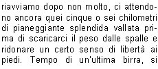 E ancora buio quando, dopo una dignitosa colazione, ci avviamo titubanti verso la vetta. A ponente pi di un lampo squarcia loscurit, le previsioni indicavano un peggioramento dal tardo pomeriggio, non vorremmo fosse in anticipo, quindi via veloci!Si sale saltellando tra i massi, fino ad una ripida discesa per roccette che riporta in Matteo quel senso dinsicurezza e inquietudine che lo aveva accompagnato durante lultima parte di salita al bivacco. Decidiamo di fargli abbandonare lo zaino, tra laltro di foggia poco idonea ad affrontare salite del genere. Da qui il percorso si fa decisamente divertente ed interessante, anche se lesposizione  tale da non permettere la bench minima distrazione. La progressione avviene su ripidi passaggi di solida roccia ove sono saltuariamente posti cavi metallici di dubbia tenuta e certa datazione bellica, alternata a traversi su esili cenge erbose. Man mano si sale, i passaggi si fanno pi aerei, sbuchiamo finalmente in cresta, poi sullanticima. Il panorama ci regala ampie vedute accompagnate da cumuli che salgono dalla Val Borzago lambendo il versante orientale della montagna con la cresta che funge da spartinubi. A questo punto ci attende unultima delicata ed esposta discesa verso la sella che separa lanticima dalla vetta principale, ormai vicinissima. Il passaggio  attrezzato con un cavo metallico nuovo di zecca, ma nonostante ci a questo punto il nostro Matteo, provato sicuramente pi a livello psicologico che non fisico, decide che si pu benissimo accontentare dellanticima; lui quel passaggio non se la sente di affrontarlo, ha appena trovato la morosa e non vorrebbe abbandonare questa vita terrena proprio sul pi bello! Come  giusto che sia, seppur a malincuore, non insistiamo pi di tanto e ci avviamo verso la croce scintillante alla luce del sole. Il clima  perfetto, per un attimo siamo solo noi quattro, tempo di autografare il libro di vetta, verificare che la pagina riportante le memorie della nostra salita di undici mesi prima era ancora saldamente al suo posto, foto ricordo, e via verso lanticima, dove il quintetto originale si ricongiunge. Ora ci attende una discesa sicuramente non meno impegnativa della salita. La via di ritorno  la medesima, vietato qualsiasi calo di concentrazione. Bravo Manuel il quale, portandosi avanti, in corrispondenza di un paio di passaggi delicati, ci fa trovare la calata in corda doppia gi attrezzata. Raggiungiamo il bivacco, riorganizziamo velocemente gli zaini e ripartiamo per il passo delle Vacche e la Val di Fumo. A questo punto il calo di concentrazione dato dal percorso pi agevole fa s che sinsinui un certo rilassamento che fa sembrare la discesa sempre pi lunga. Il sole picchia, le gambe sono molli, gli stomaci vuoti e gli zaini non molto pi leggeri della partenza. Non vediamo lora di arrivare perlomeno al rifugio per rifocillarci e festeggiare con una fresca bevanda a base di acqua, malto, orzo e luppolo. Arriviamo in piena ora di punta: sia allinterno che allesterno c una moltitudine di esseri intenti a fare onore alla cucina locale. Tutta questa ressa quasi disturba, dopo le ore passate lass. Ci riavviamo dopo non molto, ci attendono ancora quei cinque o sei chilometri di pianeggiante splendida vallata prima di scaricarci il peso dalle spalle e ridonare un certo senso di libert ai piedi. Tempo di unultima birra, si monta in auto, rassegnati ad affrontare limmancabile coda da rientro che ci accoglie lungo la sponda dellEridio.Contrariamente al solito, vista la mia cronica insofferenza nei confronti di simili eventi, la affronto con filosofia e serenit. Non sar certo Lei a rovinarmi questa splendida due giorni alla quale mi ero unito con titubanza. Grazie ancora ragazzi per linvito. Alla prossima!Massimo N.