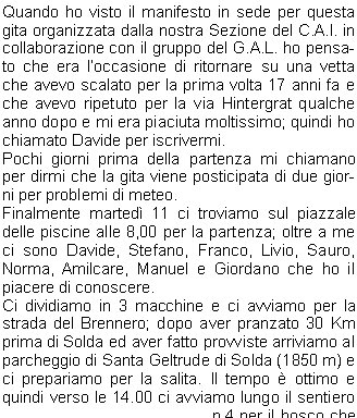 Quando ho visto il manifesto in sede per questa gita organizzata dalla nostra Sezione del C.A.I. in collaborazione con il gruppo del G.A.L. ho pensato che era loccasione di ritornare su una vetta che avevo scalato per la prima volta 17 anni fa e che avevo ripetuto per la via Hintergrat qualche  anno dopo e mi era piaciuta moltissimo; quindi ho chiamato Davide per iscrivermi.Pochi giorni prima della partenza mi chiamano per dirmi che la gita viene posticipata di due giorni per problemi di meteo.Finalmente marted 11 ci troviamo sul piazzale delle piscine alle 8,00 per la partenza; oltre a me ci sono Davide, Stefano, Franco, Livio, Sauro, Norma, Amilcare, Manuel e Giordano che ho il piacere di conoscere.Ci dividiamo in 3 macchine e ci avviamo per la strada del Brennero; dopo aver pranzato 30 Km prima di Solda ed aver fatto provviste arriviamo al parcheggio di Santa Geltrude di Solda (1850 m) e ci prepariamo per la salita. Il tempo  ottimo e quindi verso le 14.00 ci avviamo lungo il sentiero n.4 per il bosco che porta alla morena della Vedretta di Marlet.Dopo alcune serpentine arriviamo al Rifugio Tabaretta (2556 m) da dove si pu ammirare limponente parete Nord.Subito dietro il rifugio si prosegue lungo il sentiero che costeggia il pendio della Punta Tabaretta per giungere alla Forcella dellOrso (2879 m) da dove si ha un magnifico panorama verso il Rifugio Payer, limponente ghiacciaio dellOrtles ed i monti intorno al passo dello Stelvio.Da qui si sale sul versante nord della cresta che porta al Passo della Tabaretta (2883 m), per tratti un po esposti, ma sempre protetti da funi.Dopo un ultima salita verso le 17.00 raggiungiamo il Rifugio Payer (3029 m) e finalmente possiamo togliere gli zaini che non sono mai leggeri.Il rifugio si trova in una posizione dominante,  su una cresta e lo sguardo pu spaziare a 360.Qui facciamo conoscenza con un gipeto che noi avevamo scambiato inizialmente per unaquila; il gipeto  un rapace che raggiunge un apertura alare di 260 cm e vi posso assicurare che vederlo volare vicino fa una certa impressione.Quando tutto il gruppo  arrivato ci accomodiamo nelle nostre camerette, io mi trovo in compagnia di Livio e Manuel in una camera da quattro posti.Ci prepariamo per la cena e cos ho la possibilit di conoscere meglio Amilcare, Manuel, Giordano e Norma.In poco tempo si riempie la sala e verso le 18.30 si inizia la cena con una buona pastasciutta seguita da un secondo a base di carne con contorno di patatine e birra alla spina.La serata procede allegramente e si presenta un bellissimo tramonto, lultimo sole illumina di rosso il ghiacciaio dellOrtles che domani dovremo percorrere.Dopo lultima chiacchierata verso le 21,30 ci portiamo nelle nostre camere per la notte.La sveglia sar per le 4.15 ed  meglio stendere le gambe per qualche ora.Spero di dormire anche perch abbiamo la fortuna di trovarci in camerette. Dopo aver dato la buona notte mi addormento abbastanza velocemente; mi sembra di aver dormito parecchio e guardo lorologio, sono solo le 00.30 e fino al mattino non riuscir pi a dormire, Livio e Manuel invece dormiranno tutta notte.Non ho bisogno di sentire la sveglia per alzarmi e dopo essermi vestito scendo per la colazione, il 