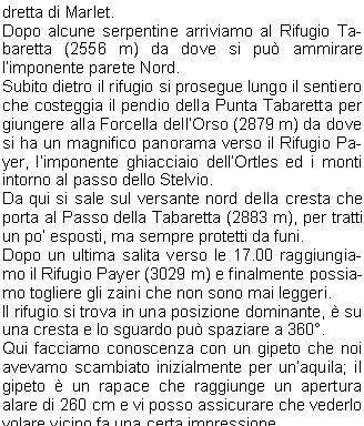 Quando ho visto il manifesto in sede per questa gita organizzata dalla nostra Sezione del C.A.I. in collaborazione con il gruppo del G.A.L. ho pensato che era loccasione di ritornare su una vetta che avevo scalato per la prima volta 17 anni fa e che avevo ripetuto per la via Hintergrat qualche  anno dopo e mi era piaciuta moltissimo; quindi ho chiamato Davide per iscrivermi.Pochi giorni prima della partenza mi chiamano per dirmi che la gita viene posticipata di due giorni per problemi di meteo.Finalmente marted 11 ci troviamo sul piazzale delle piscine alle 8,00 per la partenza; oltre a me ci sono Davide, Stefano, Franco, Livio, Sauro, Norma, Amilcare, Manuel e Giordano che ho il piacere di conoscere.Ci dividiamo in 3 macchine e ci avviamo per la strada del Brennero; dopo aver pranzato 30 Km prima di Solda ed aver fatto provviste arriviamo al parcheggio di Santa Geltrude di Solda (1850 m) e ci prepariamo per la salita. Il tempo  ottimo e quindi verso le 14.00 ci avviamo lungo il sentiero n.4 per il bosco che porta alla morena della Vedretta di Marlet.Dopo alcune serpentine arriviamo al Rifugio Tabaretta (2556 m) da dove si pu ammirare limponente parete Nord.Subito dietro il rifugio si prosegue lungo il sentiero che costeggia il pendio della Punta Tabaretta per giungere alla Forcella dellOrso (2879 m) da dove si ha un magnifico panorama verso il Rifugio Payer, limponente ghiacciaio dellOrtles ed i monti intorno al passo dello Stelvio.Da qui si sale sul versante nord della cresta che porta al Passo della Tabaretta (2883 m), per tratti un po esposti, ma sempre protetti da funi.Dopo un ultima salita verso le 17.00 raggiungiamo il Rifugio Payer (3029 m) e finalmente possiamo togliere gli zaini che non sono mai leggeri.Il rifugio si trova in una posizione dominante,  su una cresta e lo sguardo pu spaziare a 360.Qui facciamo conoscenza con un gipeto che noi avevamo scambiato inizialmente per unaquila; il gipeto  un rapace che raggiunge un apertura alare di 260 cm e vi posso assicurare che vederlo volare vicino fa una certa impressione.Quando tutto il gruppo  arrivato ci accomodiamo nelle nostre camerette, io mi trovo in compagnia di Livio e Manuel in una camera da quattro posti.Ci prepariamo per la cena e cos ho la possibilit di conoscere meglio Amilcare, Manuel, Giordano e Norma.In poco tempo si riempie la sala e verso le 18.30 si inizia la cena con una buona pastasciutta seguita da un secondo a base di carne con contorno di patatine e birra alla spina.La serata procede allegramente e si presenta un bellissimo tramonto, lultimo sole illumina di rosso il ghiacciaio dellOrtles che domani dovremo percorrere.Dopo lultima chiacchierata verso le 21,30 ci portiamo nelle nostre camere per la notte.La sveglia sar per le 4.15 ed  meglio stendere le gambe per qualche ora.Spero di dormire anche perch abbiamo la fortuna di trovarci in camerette. Dopo aver dato la buona notte mi addormento abbastanza velocemente; mi sembra di aver dormito parecchio e guardo lorologio, sono solo le 00.30 e fino al mattino non riuscir pi a dormire, Livio e Manuel invece dormiranno tutta notte.Non ho bisogno di sentire la sveglia per alzarmi e dopo essermi vestito scendo per la colazione, il 