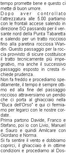 tempo promette bene e questo ci mette di buon umore.Dopo aver controllato lattrezzatura alle 5.00 partiamo con le frontali accese salendo in direzione SO passando per il versante nord della Punta Tabaretta e salendo per un tratto roccioso fino alla paretina rocciosa Wandin. Questo passaggio per la roccia provvisto di sicure costituisce il tratto tecnicamente pi impegnativo, ma anche il successivo passaggio esposto in cresta richiede prudenza.Non fa freddo e procediamo speditamente, il tempo  sempre ottimo ed alla fine del passaggio roccioso attraversiamo un pendio che ci porta al ghiacciaio nella Buca dellOrso e qui ci fermiamo per legarci con le nostre cordate.Prima partono Davide, Franco e Stefano, poi io con Livio, Manuel e Sauro e quindi Amilcare con Giordano e Norma.Si fa sentire il vento e dobbiamo coprirci, il ghiacciaio  in ottime condizioni e procediamo al Dosso Tschierfegg dove si trova il Bivacco Lombardi. Dopo il bivacco si procede per il ghiacciaio e superato un tratto ripido di circa 35 si giunge al dolce altipiano superiore dellOrtles, dove sulla destra si sale in moderata pendenza fino alla vetta.La cordata di Davide  salita velocemente, in 3 ore sono gi in vetta (3902 m) a 900 m di dislivello dal rifugio, dopo mezzoretta arriviamo noi e poi arriver la terza cordata.Dopo le fotografie di rito mangiamo qualcosa e rimiriamo il panorama, a Sud si presenta il Piccolo Zebr e la parete Nord del Gran Zebr (3851m), la giornata  sempre stupenda e rimarr cos fino alla fine.Ci avviamo speditamente per il ritorno sulla neve che tiene benissimo e sulle roccette asciutte, ed alle 12.00 siamo al Rifugio Payer. Qui ci concediamo una pausa per uno spuntino e per sistemare lattrezzatura negli zaini. Ci aspettano ancora 1200 m di dislivello per arrivare al parcheggio (le ginocchia grideranno vendetta) e passata unoretta riprendiamo il viaggio; alle 14.30 siamo alle auto.Ci fermiamo a Merano per mangiare qualcosa e poi ci salutiamo.E andato tutto benissimo, dalla bellezza di questa escursione alpinistica alla compagnia molto affiatata, ed il tempo ha fatto la sua parte.Alla prossima!!!                                Gino U.