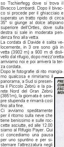 tempo promette bene e questo ci mette di buon umore.Dopo aver controllato lattrezzatura alle 5.00 partiamo con le frontali accese salendo in direzione SO passando per il versante nord della Punta Tabaretta e salendo per un tratto roccioso fino alla paretina rocciosa Wandin. Questo passaggio per la roccia provvisto di sicure costituisce il tratto tecnicamente pi impegnativo, ma anche il successivo passaggio esposto in cresta richiede prudenza.Non fa freddo e procediamo speditamente, il tempo  sempre ottimo ed alla fine del passaggio roccioso attraversiamo un pendio che ci porta al ghiacciaio nella Buca dellOrso e qui ci fermiamo per legarci con le nostre cordate.Prima partono Davide, Franco e Stefano, poi io con Livio, Manuel e Sauro e quindi Amilcare con Giordano e Norma.Si fa sentire il vento e dobbiamo coprirci, il ghiacciaio  in ottime condizioni e procediamo al Dosso Tschierfegg dove si trova il Bivacco Lombardi. Dopo il bivacco si procede per il ghiacciaio e superato un tratto ripido di circa 35 si giunge al dolce altipiano superiore dellOrtles, dove sulla destra si sale in moderata pendenza fino alla vetta.La cordata di Davide  salita velocemente, in 3 ore sono gi in vetta (3902 m) a 900 m di dislivello dal rifugio, dopo mezzoretta arriviamo noi e poi arriver la terza cordata.Dopo le fotografie di rito mangiamo qualcosa e rimiriamo il panorama, a Sud si presenta il Piccolo Zebr e la parete Nord del Gran Zebr (3851m), la giornata  sempre stupenda e rimarr cos fino alla fine.Ci avviamo speditamente per il ritorno sulla neve che tiene benissimo e sulle roccette asciutte, ed alle 12.00 siamo al Rifugio Payer. Qui ci concediamo una pausa per uno spuntino e per sistemare lattrezzatura negli zaini. Ci aspettano ancora 1200 m di dislivello per arrivare al parcheggio (le ginocchia grideranno vendetta) e passata unoretta riprendiamo il viaggio; alle 14.30 siamo alle auto.Ci fermiamo a Merano per mangiare qualcosa e poi ci salutiamo.E andato tutto benissimo, dalla bellezza di questa escursione alpinistica alla compagnia molto affiatata, ed il tempo ha fatto la sua parte.Alla prossima!!!                                Gino U.