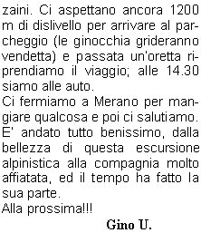 tempo promette bene e questo ci mette di buon umore.Dopo aver controllato lattrezzatura alle 5.00 partiamo con le frontali accese salendo in direzione SO passando per il versante nord della Punta Tabaretta e salendo per un tratto roccioso fino alla paretina rocciosa Wandin. Questo passaggio per la roccia provvisto di sicure costituisce il tratto tecnicamente pi impegnativo, ma anche il successivo passaggio esposto in cresta richiede prudenza.Non fa freddo e procediamo speditamente, il tempo  sempre ottimo ed alla fine del passaggio roccioso attraversiamo un pendio che ci porta al ghiacciaio nella Buca dellOrso e qui ci fermiamo per legarci con le nostre cordate.Prima partono Davide, Franco e Stefano, poi io con Livio, Manuel e Sauro e quindi Amilcare con Giordano e Norma.Si fa sentire il vento e dobbiamo coprirci, il ghiacciaio  in ottime condizioni e procediamo al Dosso Tschierfegg dove si trova il Bivacco Lombardi. Dopo il bivacco si procede per il ghiacciaio e superato un tratto ripido di circa 35 si giunge al dolce altipiano superiore dellOrtles, dove sulla destra si sale in moderata pendenza fino alla vetta.La cordata di Davide  salita velocemente, in 3 ore sono gi in vetta (3902 m) a 900 m di dislivello dal rifugio, dopo mezzoretta arriviamo noi e poi arriver la terza cordata.Dopo le fotografie di rito mangiamo qualcosa e rimiriamo il panorama, a Sud si presenta il Piccolo Zebr e la parete Nord del Gran Zebr (3851m), la giornata  sempre stupenda e rimarr cos fino alla fine.Ci avviamo speditamente per il ritorno sulla neve che tiene benissimo e sulle roccette asciutte, ed alle 12.00 siamo al Rifugio Payer. Qui ci concediamo una pausa per uno spuntino e per sistemare lattrezzatura negli zaini. Ci aspettano ancora 1200 m di dislivello per arrivare al parcheggio (le ginocchia grideranno vendetta) e passata unoretta riprendiamo il viaggio; alle 14.30 siamo alle auto.Ci fermiamo a Merano per mangiare qualcosa e poi ci salutiamo.E andato tutto benissimo, dalla bellezza di questa escursione alpinistica alla compagnia molto affiatata, ed il tempo ha fatto la sua parte.Alla prossima!!!                                Gino U.