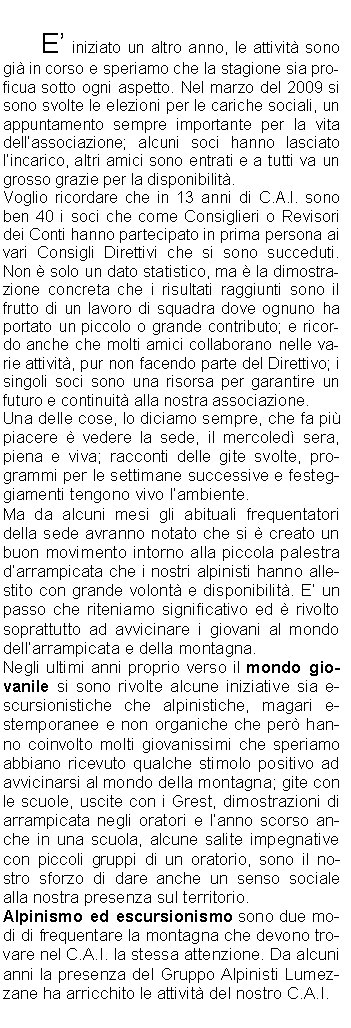 		E iniziato un altro anno, le attivit sono gi in corso e speriamo che la stagione sia proficua sotto ogni aspetto. Nel marzo del 2009 si sono svolte le elezioni per le cariche sociali, un appuntamento sempre importante per la vita dellassociazione; alcuni soci hanno lasciato lincarico, altri amici sono entrati e a tutti va un grosso grazie per la disponibilit. Voglio ricordare che in 13 anni di C.A.I. sono ben 40 i soci che come Consiglieri o Revisori dei Conti hanno partecipato in prima persona ai vari Consigli Direttivi che si sono succeduti. Non  solo un dato statistico, ma  la dimostrazione concreta che i risultati raggiunti sono il frutto di un lavoro di squadra dove ognuno ha portato un piccolo o grande contributo; e ricordo anche che molti amici collaborano nelle varie attivit, pur non facendo parte del Direttivo; i singoli soci sono una risorsa per garantire un futuro e continuit alla nostra associazione. Una delle cose, lo diciamo sempre, che fa pi piacere  vedere la sede, il mercoled sera, piena e viva; racconti delle gite svolte, programmi per le settimane successive e festeggiamenti tengono vivo lambiente.Ma da alcuni mesi gli abituali frequentatori della sede avranno notato che si  creato un buon movimento intorno alla piccola palestra darrampicata che i nostri alpinisti hanno allestito con grande volont e disponibilit. E un passo che riteniamo significativo ed  rivolto soprattutto ad avvicinare i giovani al mondo dellarrampicata e della montagna. Negli ultimi anni proprio verso il mondo giovanile si sono rivolte alcune iniziative sia escursionistiche che alpinistiche, magari estemporanee e non organiche che per hanno coinvolto molti giovanissimi che speriamo abbiano ricevuto qualche stimolo positivo ad avvicinarsi al mondo della montagna; gite con le scuole, uscite con i Grest, dimostrazioni di arrampicata negli oratori e lanno scorso anche in una scuola, alcune salite impegnative con piccoli gruppi di un oratorio, sono il nostro sforzo di dare anche un senso sociale alla nostra presenza sul territorio.  Alpinismo ed escursionismo sono due modi di frequentare la montagna che devono trovare nel C.A.I. la stessa attenzione. Da alcuni anni la presenza del Gruppo Alpinisti Lumezzane ha arricchito le attivit del nostro C.A.I.