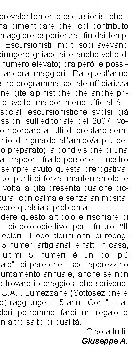 che erano prevalentemente escursionistiche. Non bisogna dimenticare che, col contributo dei soci di maggiore esperienza, fin dai tempi del Gruppo Escursionisti, molti soci avevano potuto raggiungere ghiacciai e anche vette di 4000 m. in numero elevato; ora per le possibilit sono ancora maggiori. Da questanno inoltre il nostro programma sociale ufficializza anche alcune gite alpinistiche che anche prima venivano svolte, ma con meno ufficialit. Sulle gite sociali escursionistiche svolsi gi alcune riflessioni sulleditoriale del 2007; voglio qui solo ricordare a tutti di prestare sempre un occhio di riguardo allamico/a pi debole e meno preparato; la condivisione di una gita rafforza i rapporti fra le persone. Il nostro gruppo ha sempre avuto questa prerogativa,  uno dei suoi punti di forza, manteniamolo, e se qualche volta la gita presenta qualche piccola sbavatura, con calma e senza animosit, si pu risolvere qualsiasi problema.Vorrei chiudere questo articolo e rischiare di proporre un piccolo obiettivo per il futuro: Il Ladino a colori.  Dopo alcuni anni di rodaggio, i primi 3 numeri artigianali e fatti in casa, ora negli ultimi 5 numeri  un po pi professionale; ci pare che i soci apprezzino questo appuntamento annuale, anche se non  mai facile trovare i coraggiosi che scrivono. Nel 2011 il C.A.I. Lumezzane (Sottosezione e poi Sezione) raggiunge i 15 anni. Con Il Ladino a colori potremmo farci un regalo e compiere un altro salto di qualit.Ciao a tutti.Giuseppe A.