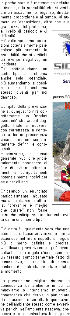 In poche parole  matematico definire il rischio, o la probabilit che si verifichi un accadimento negativo, direttamente proporzionale al tempo, al numero dellesposizione, oltre che alla grandezza del problema, al livello di pericolo e di difficolt.Pi volte ripetiamo operazioni potenzialmente pericolose pi aumenta la probabilit che si verifichi un evento negativo, un incidente.Pi sottovalutiamo un certo tipo di problema anche solo potenziale, pi aumentiamo la possibilit che il problema stesso diventi per noi dannoso.Compito della prevenzione , dunque, fornire correttamente un modus operandi che aiuti il soggetto finale a muoversi con correttezza in contesti a lui in precedenza poco chiari o non completamente definiti e conosciuti.Prevenzione, in senso generale, vuol dire prioritariamente conoscere al fine di evitare atteggiamenti e comportamenti potenzialmente nocivi per se e per gli altri.Chiosando un enunciato particolarmente abusato ma assolutamente attuale, prevenire  meglio che curare non fosse altro che anticipare correttamente evita danni di un certo tipo.Ci detto  ugualmente vero che una buona ed efficace prevenzione non si esaurisce nel mero rispetto di regole pi o meno definite e precise. Unefficace prevenzione si pu avere soltanto se le regole sinseriscono in un tessuto comportamentale fatto di conoscenza, di rispetto, di ricerca continua della strada corretta e adatta al momento.La prevenzione migliore rimane la conoscenza dellambiente in cui ci muoviamo o intendiamo muoverci, conoscenza che deriva in particolare da unassidua e corretta frequentazione dellambiente stesso come avveniva per chi nellambiente nasceva, cresceva e ci si confrontava tutti i giorni in simbiosi a volte inevitabile.Nessun decalogo, ancorch completo, potr mai sostituire lesperienza del confronto diretto, graduale e ragionato.   Guai anche solo a pensare che il semplice rispetto disciplinato di regole, rigorosamente e correttamente elencate, possa surrogare la capacit dosservazione, possa sostituire lo spirito critico. Un filino di romanticismo e di retorica pu aiutarci a ricordare che il montanaro vero, quello radicato sul suo territorio, non si avvaleva di norme per disciplinare la propria giornata e le proprie attivit ma faceva leva, in maniera assolutamente naturale, su esperienza, conoscenza, rispetto, capacit critica istintiva ovvero su quanto oggi  venuto, purtroppo, un po meno in tanti.Ben vengano le regole, sia ben chiaro. Altrettanto chiaro deve essere, parimenti, lassunto che una regola indica il modo di usare un metodo teoretico o pratico, dove il termine metodo, dal greco mthodos (inseguire, andare dietro), indica proprio l'insieme dei procedimenti messi in atto per ottenere uno scopo o determinati risultati. Il rischio, per rimanere in tema, di scivolare nella facile retorica  veramente alto, ma non deve impedire di rimarcare quanto  importante e fondamentale una concertazione fra conoscenza, regole, informazione e, non guasta mai, buon senso e capacit di rinuncia laddove  necessario.La miglior prevenzione sta proprio in questo, nella capacit di tornare sui propri passi quando simpone, quando diventa il passaggio necessario e obbligato anche se rimane il pi difficile per tanti, forse per troppi utenti della montagna e non solo. Sempre meno persone sono disposte a rinunciare, sempre meno utenti sono consapevoli che la montagna, in particolare, non va affrontata ma conquistata con sapienza, con metodo.Tanti problemi, tante situazioni negative, accadono per questa frenesia del fare tutto subito a qualunque costo. Tutto ci rende inutile ogni operazione deducazione, dinformazione, di tentativo di ripristinare quella cultura specifica che manca sempre pi.www.cnsas.itwww.sicurinmontagna.itValerio ZaniVicepresidente Nazionale CNSASDelegato V Zona Bresciana