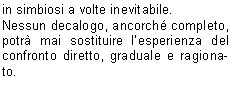 In poche parole  matematico definire il rischio, o la probabilit che si verifichi un accadimento negativo, direttamente proporzionale al tempo, al numero dellesposizione, oltre che alla grandezza del problema, al livello di pericolo e di difficolt.Pi volte ripetiamo operazioni potenzialmente pericolose pi aumenta la probabilit che si verifichi un evento negativo, un incidente.Pi sottovalutiamo un certo tipo di problema anche solo potenziale, pi aumentiamo la possibilit che il problema stesso diventi per noi dannoso.Compito della prevenzione , dunque, fornire correttamente un modus operandi che aiuti il soggetto finale a muoversi con correttezza in contesti a lui in precedenza poco chiari o non completamente definiti e conosciuti.Prevenzione, in senso generale, vuol dire prioritariamente conoscere al fine di evitare atteggiamenti e comportamenti potenzialmente nocivi per se e per gli altri.Chiosando un enunciato particolarmente abusato ma assolutamente attuale, prevenire  meglio che curare non fosse altro che anticipare correttamente evita danni di un certo tipo.Ci detto  ugualmente vero che una buona ed efficace prevenzione non si esaurisce nel mero rispetto di regole pi o meno definite e precise. Unefficace prevenzione si pu avere soltanto se le regole sinseriscono in un tessuto comportamentale fatto di conoscenza, di rispetto, di ricerca continua della strada corretta e adatta al momento.La prevenzione migliore rimane la conoscenza dellambiente in cui ci muoviamo o intendiamo muoverci, conoscenza che deriva in particolare da unassidua e corretta frequentazione dellambiente stesso come avveniva per chi nellambiente nasceva, cresceva e ci si confrontava tutti i giorni in simbiosi a volte inevitabile.Nessun decalogo, ancorch completo, potr mai sostituire lesperienza del confronto diretto, graduale e ragionato.   Guai anche solo a pensare che il semplice rispetto disciplinato di regole, rigorosamente e correttamente elencate, possa surrogare la capacit dosservazione, possa sostituire lo spirito critico. Un filino di romanticismo e di retorica pu aiutarci a ricordare che il montanaro vero, quello radicato sul suo territorio, non si avvaleva di norme per disciplinare la propria giornata e le proprie attivit ma faceva leva, in maniera assolutamente naturale, su esperienza, conoscenza, rispetto, capacit critica istintiva ovvero su quanto oggi  venuto, purtroppo, un po meno in tanti.Ben vengano le regole, sia ben chiaro. Altrettanto chiaro deve essere, parimenti, lassunto che una regola indica il modo di usare un metodo teoretico o pratico, dove il termine metodo, dal greco mthodos (inseguire, andare dietro), indica proprio l'insieme dei procedimenti messi in atto per ottenere uno scopo o determinati risultati. Il rischio, per rimanere in tema, di scivolare nella facile retorica  veramente alto, ma non deve impedire di rimarcare quanto  importante e fondamentale una concertazione fra conoscenza, regole, informazione e, non guasta mai, buon senso e capacit di rinuncia laddove  necessario.La miglior prevenzione sta proprio in questo, nella capacit di tornare sui propri passi quando simpone, quando diventa il passaggio necessario e obbligato anche se rimane il pi difficile per tanti, forse per troppi utenti della montagna e non solo. Sempre meno persone sono disposte a rinunciare, sempre meno utenti sono consapevoli che la montagna, in particolare, non va affrontata ma conquistata con sapienza, con metodo.Tanti problemi, tante situazioni negative, accadono per questa frenesia del fare tutto subito a qualunque costo. Tutto ci rende inutile ogni operazione deducazione, dinformazione, di tentativo di ripristinare quella cultura specifica che manca sempre pi.www.cnsas.itwww.sicurinmontagna.itValerio ZaniVicepresidente Nazionale CNSASDelegato V Zona Bresciana